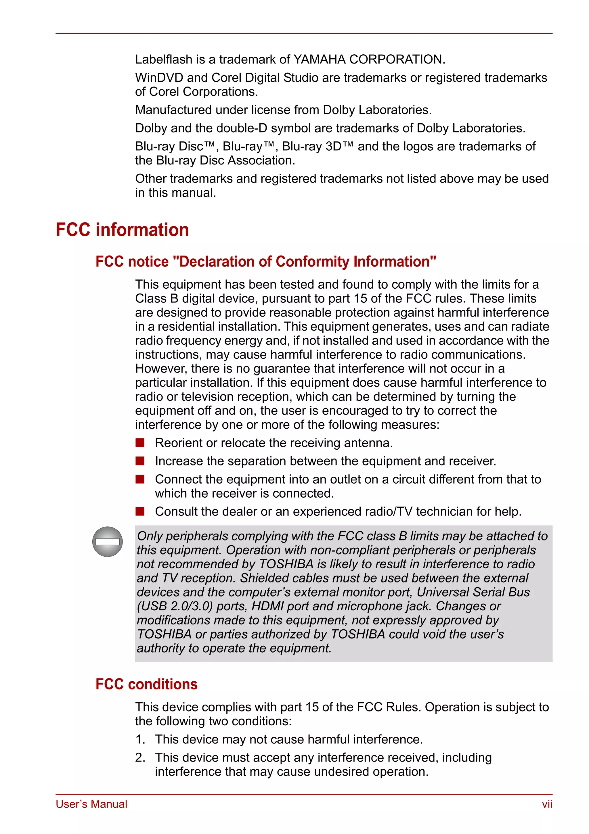User’s Manual vii
Labelflash is a trademark of YAMAHA CORPORATION.
WinDVD and Corel Digital Studio are trademarks or registered trademarks
of Corel Corporations.
Manufactured under license from Dolby Laboratories.
Dolby and the double-D symbol are trademarks of Dolby Laboratories.
Blu-ray Disc™, Blu-ray™, Blu-ray 3D™ and the logos are trademarks of
the Blu-ray Disc Association.
Other trademarks and registered trademarks not listed above may be used
in this manual.
FCC information
FCC notice "Declaration of Conformity Information"
This equipment has been tested and found to comply with the limits for a
Class B digital device, pursuant to part 15 of the FCC rules. These limits
are designed to provide reasonable protection against harmful interference
in a residential installation. This equipment generates, uses and can radiate
radio frequency energy and, if not installed and used in accordance with the
instructions, may cause harmful interference to radio communications.
However, there is no guarantee that interference will not occur in a
particular installation. If this equipment does cause harmful interference to
radio or television reception, which can be determined by turning the
equipment off and on, the user is encouraged to try to correct the
interference by one or more of the following measures:
■ Reorient or relocate the receiving antenna.
■ Increase the separation between the equipment and receiver.
■ Connect the equipment into an outlet on a circuit different from that to
which the receiver is connected.
■ Consult the dealer or an experienced radio/TV technician for help.
FCC conditions
This device complies with part 15 of the FCC Rules. Operation is subject to
the following two conditions:
1. This device may not cause harmful interference.
2. This device must accept any interference received, including
interference that may cause undesired operation.
Only peripherals complying with the FCC class B limits may be attached to
this equipment. Operation with non-compliant peripherals or peripherals
not recommended by TOSHIBA is likely to result in interference to radio
and TV reception. Shielded cables must be used between the external
devices and the computer’s external monitor port, Universal Serial Bus
(USB 2.0/3.0) ports, HDMI port and microphone jack. Changes or
modifications made to this equipment, not expressly approved by
TOSHIBA or parties authorized by TOSHIBA could void the user’s
authority to operate the equipment.
 
