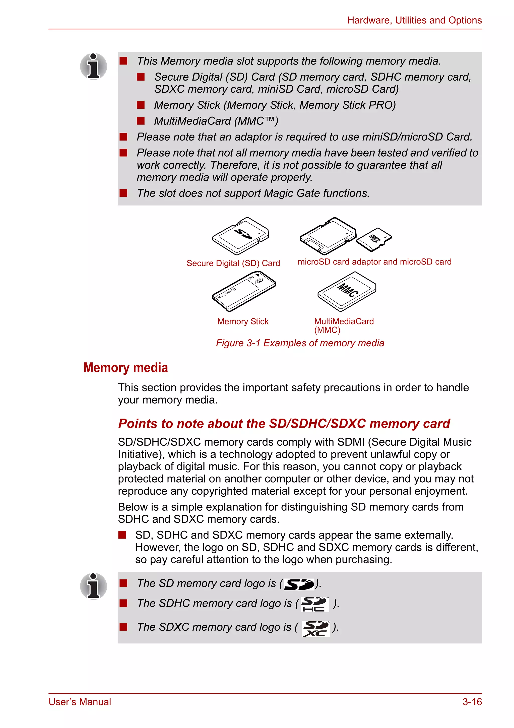 User’s Manual 3-16
Hardware, Utilities and Options
Figure 3-1 Examples of memory media
Memory media
This section provides the important safety precautions in order to handle
your memory media.
Points to note about the SD/SDHC/SDXC memory card
SD/SDHC/SDXC memory cards comply with SDMI (Secure Digital Music
Initiative), which is a technology adopted to prevent unlawful copy or
playback of digital music. For this reason, you cannot copy or playback
protected material on another computer or other device, and you may not
reproduce any copyrighted material except for your personal enjoyment.
Below is a simple explanation for distinguishing SD memory cards from
SDHC and SDXC memory cards.
■ SD, SDHC and SDXC memory cards appear the same externally.
However, the logo on SD, SDHC and SDXC memory cards is different,
so pay careful attention to the logo when purchasing.
■ This Memory media slot supports the following memory media.
■ Secure Digital (SD) Card (SD memory card, SDHC memory card,
SDXC memory card, miniSD Card, microSD Card)
■ Memory Stick (Memory Stick, Memory Stick PRO)
■ MultiMediaCard (MMC™)
■ Please note that an adaptor is required to use miniSD/microSD Card.
■ Please note that not all memory media have been tested and verified to
work correctly. Therefore, it is not possible to guarantee that all
memory media will operate properly.
■ The slot does not support Magic Gate functions.
Secure Digital (SD) Card
Memory Stick MultiMediaCard
(MMC)
microSD card adaptor and microSD card
■ The SD memory card logo is ( ).
■ The SDHC memory card logo is ( ).
■ The SDXC memory card logo is ( ).
 