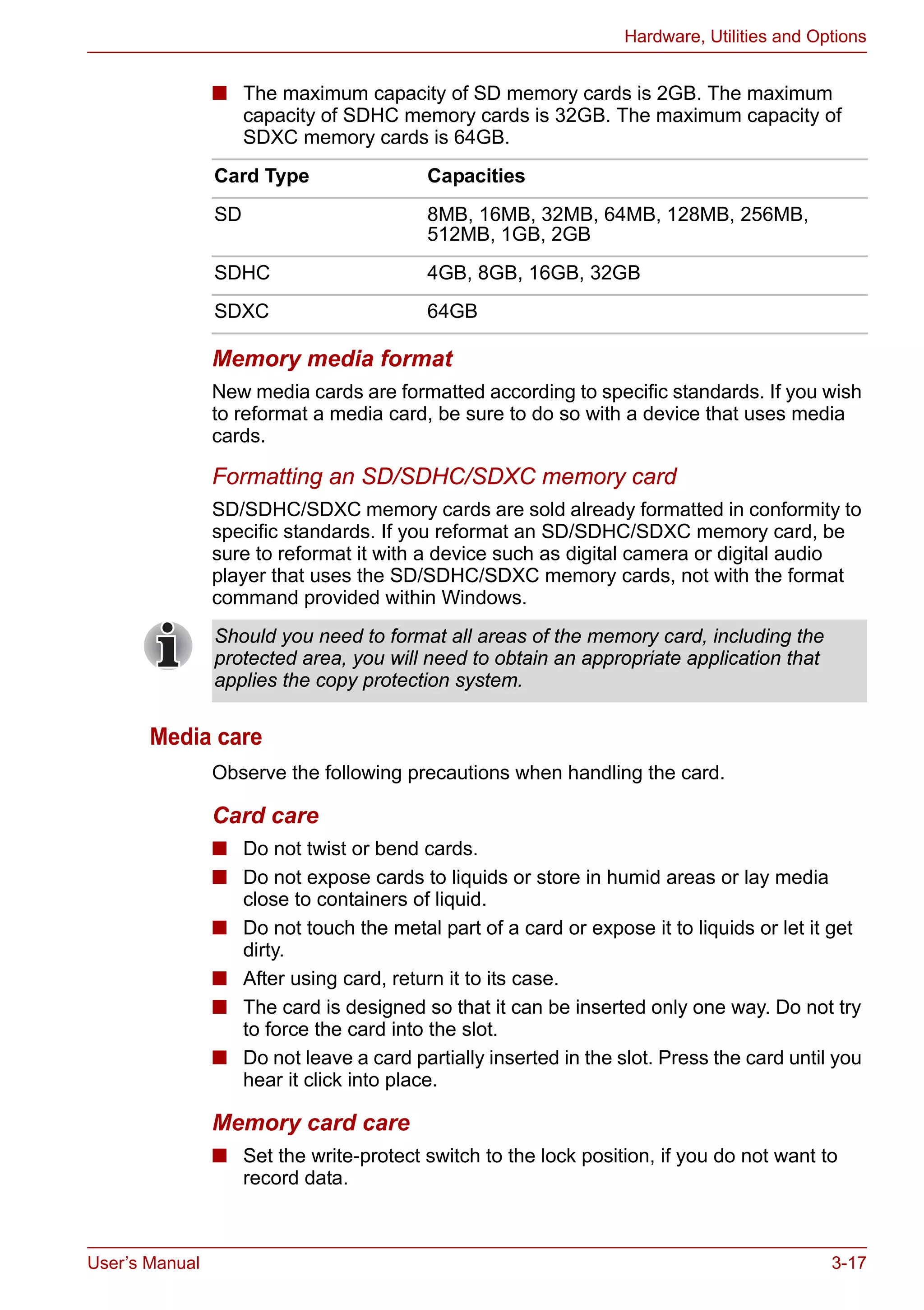 User’s Manual 3-17
Hardware, Utilities and Options
■ The maximum capacity of SD memory cards is 2GB. The maximum
capacity of SDHC memory cards is 32GB. The maximum capacity of
SDXC memory cards is 64GB.
Memory media format
New media cards are formatted according to specific standards. If you wish
to reformat a media card, be sure to do so with a device that uses media
cards.
Formatting an SD/SDHC/SDXC memory card
SD/SDHC/SDXC memory cards are sold already formatted in conformity to
specific standards. If you reformat an SD/SDHC/SDXC memory card, be
sure to reformat it with a device such as digital camera or digital audio
player that uses the SD/SDHC/SDXC memory cards, not with the format
command provided within Windows.
Media care
Observe the following precautions when handling the card.
Card care
■ Do not twist or bend cards.
■ Do not expose cards to liquids or store in humid areas or lay media
close to containers of liquid.
■ Do not touch the metal part of a card or expose it to liquids or let it get
dirty.
■ After using card, return it to its case.
■ The card is designed so that it can be inserted only one way. Do not try
to force the card into the slot.
■ Do not leave a card partially inserted in the slot. Press the card until you
hear it click into place.
Memory card care
■ Set the write-protect switch to the lock position, if you do not want to
record data.
Card Type Capacities
SD 8MB, 16MB, 32MB, 64MB, 128MB, 256MB,
512MB, 1GB, 2GB
SDHC 4GB, 8GB, 16GB, 32GB
SDXC 64GB
Should you need to format all areas of the memory card, including the
protected area, you will need to obtain an appropriate application that
applies the copy protection system.
 