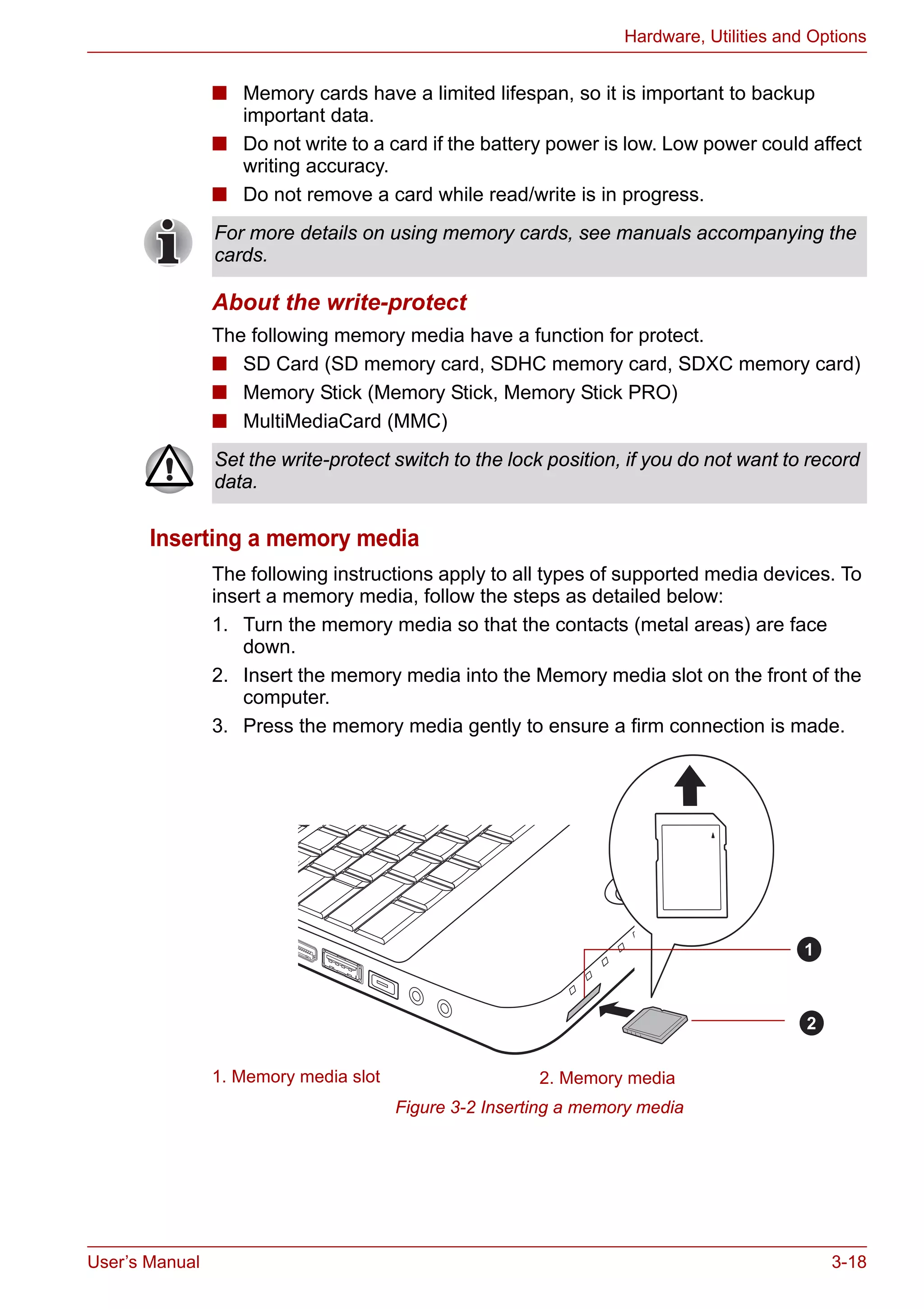User’s Manual 3-18
Hardware, Utilities and Options
■ Memory cards have a limited lifespan, so it is important to backup
important data.
■ Do not write to a card if the battery power is low. Low power could affect
writing accuracy.
■ Do not remove a card while read/write is in progress.
About the write-protect
The following memory media have a function for protect.
■ SD Card (SD memory card, SDHC memory card, SDXC memory card)
■ Memory Stick (Memory Stick, Memory Stick PRO)
■ MultiMediaCard (MMC)
Inserting a memory media
The following instructions apply to all types of supported media devices. To
insert a memory media, follow the steps as detailed below:
1. Turn the memory media so that the contacts (metal areas) are face
down.
2. Insert the memory media into the Memory media slot on the front of the
computer.
3. Press the memory media gently to ensure a firm connection is made.
Figure 3-2 Inserting a memory media
For more details on using memory cards, see manuals accompanying the
cards.
Set the write-protect switch to the lock position, if you do not want to record
data.
1. Memory media slot 2. Memory media
1
2
 