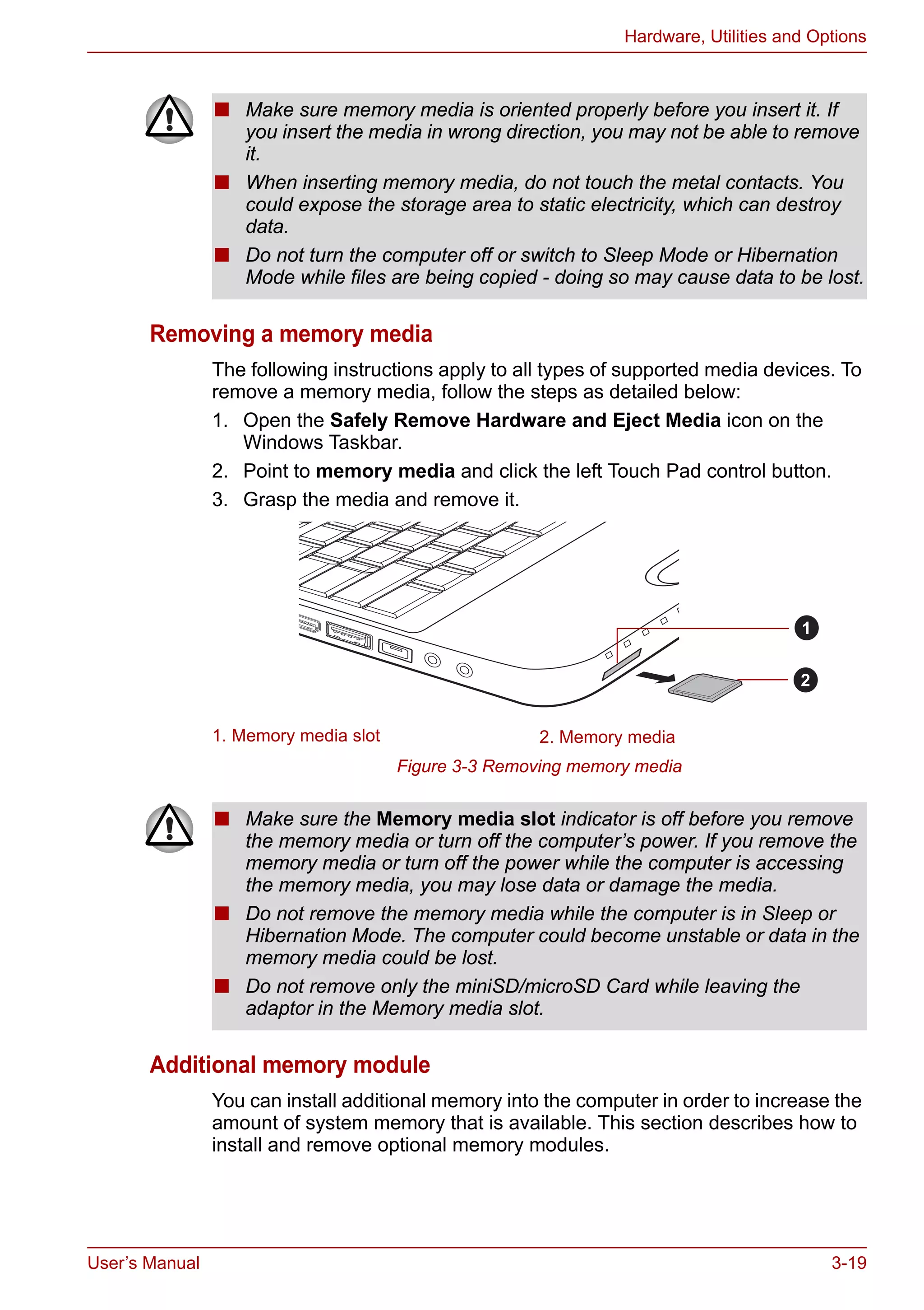 User’s Manual 3-19
Hardware, Utilities and Options
Removing a memory media
The following instructions apply to all types of supported media devices. To
remove a memory media, follow the steps as detailed below:
1. Open the Safely Remove Hardware and Eject Media icon on the
Windows Taskbar.
2. Point to memory media and click the left Touch Pad control button.
3. Grasp the media and remove it.
Figure 3-3 Removing memory media
Additional memory module
You can install additional memory into the computer in order to increase the
amount of system memory that is available. This section describes how to
install and remove optional memory modules.
■ Make sure memory media is oriented properly before you insert it. If
you insert the media in wrong direction, you may not be able to remove
it.
■ When inserting memory media, do not touch the metal contacts. You
could expose the storage area to static electricity, which can destroy
data.
■ Do not turn the computer off or switch to Sleep Mode or Hibernation
Mode while files are being copied - doing so may cause data to be lost.
1. Memory media slot 2. Memory media
1
2
■ Make sure the Memory media slot indicator is off before you remove
the memory media or turn off the computer’s power. If you remove the
memory media or turn off the power while the computer is accessing
the memory media, you may lose data or damage the media.
■ Do not remove the memory media while the computer is in Sleep or
Hibernation Mode. The computer could become unstable or data in the
memory media could be lost.
■ Do not remove only the miniSD/microSD Card while leaving the
adaptor in the Memory media slot.
 