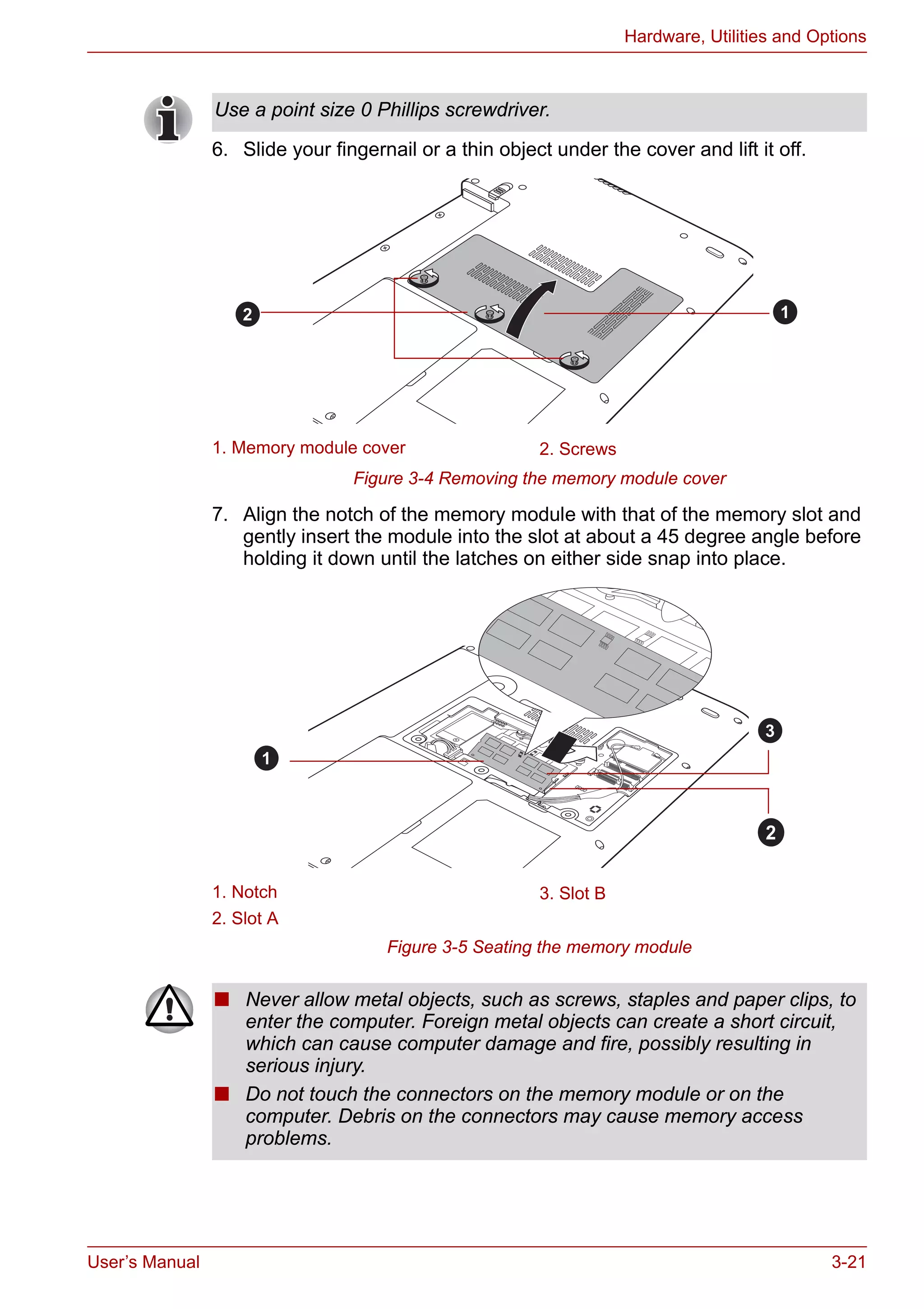 User’s Manual 3-21
Hardware, Utilities and Options
6. Slide your fingernail or a thin object under the cover and lift it off.
Figure 3-4 Removing the memory module cover
7. Align the notch of the memory module with that of the memory slot and
gently insert the module into the slot at about a 45 degree angle before
holding it down until the latches on either side snap into place.
Figure 3-5 Seating the memory module
Use a point size 0 Phillips screwdriver.
1. Memory module cover 2. Screws
1. Notch 3. Slot B
2. Slot A
12
1
2
3
■ Never allow metal objects, such as screws, staples and paper clips, to
enter the computer. Foreign metal objects can create a short circuit,
which can cause computer damage and fire, possibly resulting in
serious injury.
■ Do not touch the connectors on the memory module or on the
computer. Debris on the connectors may cause memory access
problems.
 