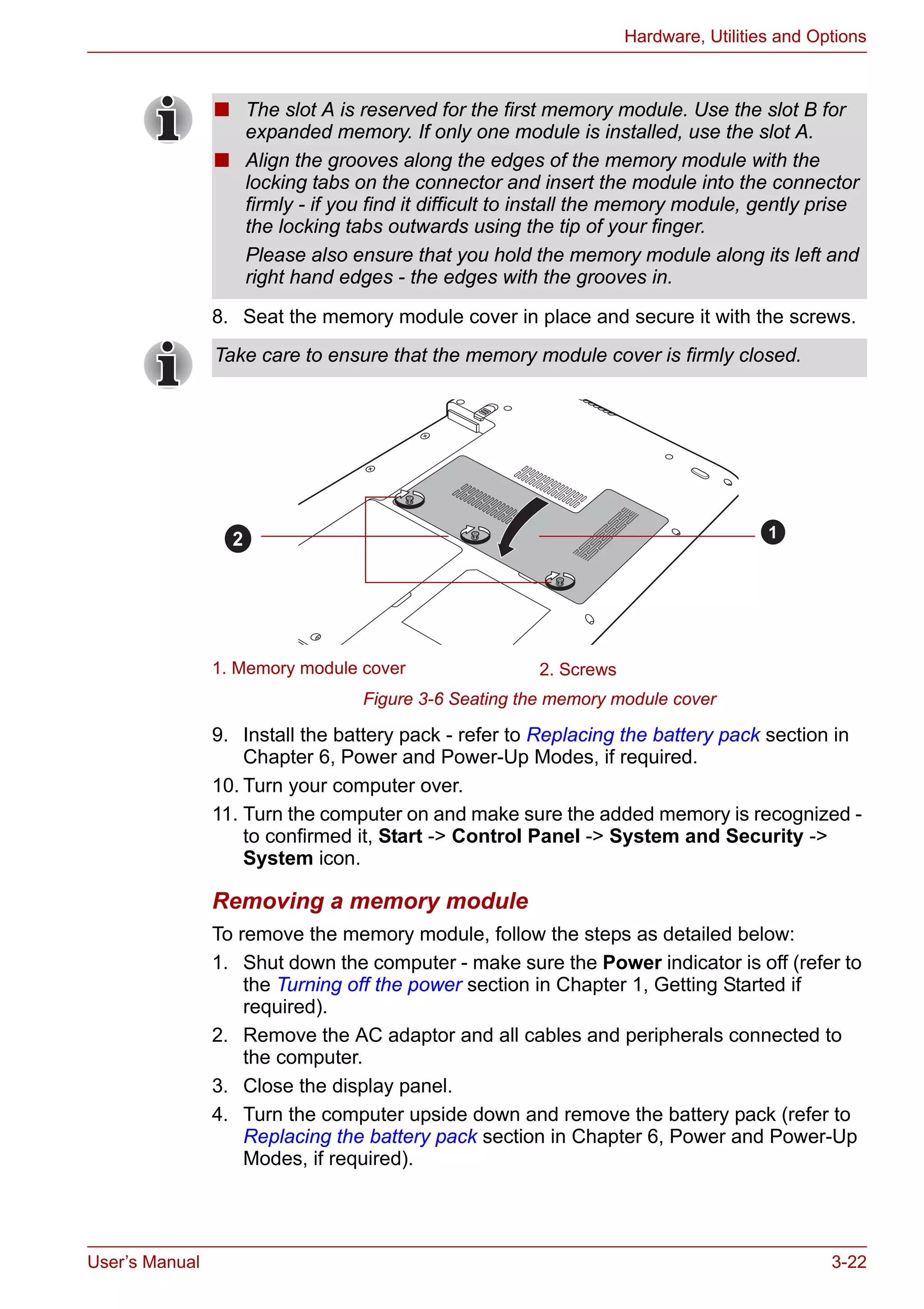 User’s Manual 3-22
Hardware, Utilities and Options
8. Seat the memory module cover in place and secure it with the screws.
Figure 3-6 Seating the memory module cover
9. Install the battery pack - refer to Replacing the battery pack section in
Chapter 6, Power and Power-Up Modes, if required.
10. Turn your computer over.
11. Turn the computer on and make sure the added memory is recognized -
to confirmed it, Start -> Control Panel -> System and Security ->
System icon.
Removing a memory module
To remove the memory module, follow the steps as detailed below:
1. Shut down the computer - make sure the Power indicator is off (refer to
the Turning off the power section in Chapter 1, Getting Started if
required).
2. Remove the AC adaptor and all cables and peripherals connected to
the computer.
3. Close the display panel.
4. Turn the computer upside down and remove the battery pack (refer to
Replacing the battery pack section in Chapter 6, Power and Power-Up
Modes, if required).
■ The slot A is reserved for the first memory module. Use the slot B for
expanded memory. If only one module is installed, use the slot A.
■ Align the grooves along the edges of the memory module with the
locking tabs on the connector and insert the module into the connector
firmly - if you find it difficult to install the memory module, gently prise
the locking tabs outwards using the tip of your finger.
Please also ensure that you hold the memory module along its left and
right hand edges - the edges with the grooves in.
Take care to ensure that the memory module cover is firmly closed.
1. Memory module cover 2. Screws
12
 
