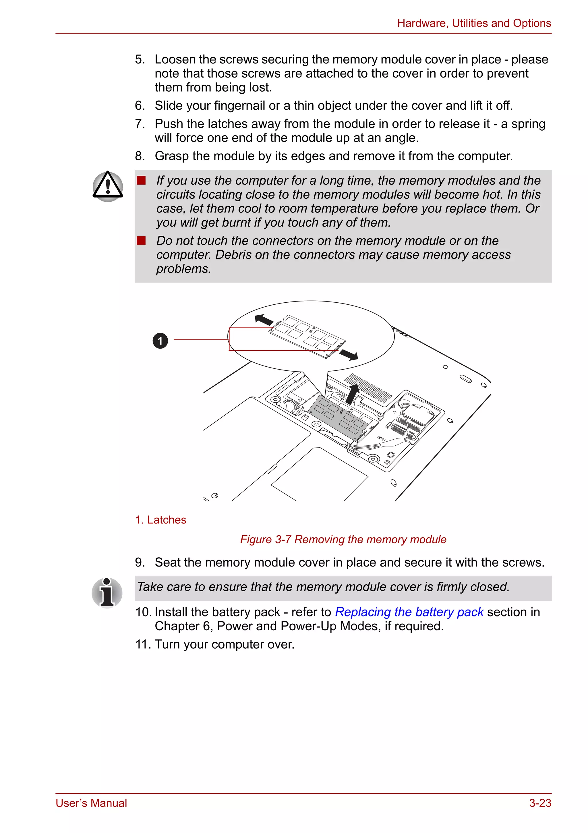 User’s Manual 3-23
Hardware, Utilities and Options
5. Loosen the screws securing the memory module cover in place - please
note that those screws are attached to the cover in order to prevent
them from being lost.
6. Slide your fingernail or a thin object under the cover and lift it off.
7. Push the latches away from the module in order to release it - a spring
will force one end of the module up at an angle.
8. Grasp the module by its edges and remove it from the computer.
Figure 3-7 Removing the memory module
9. Seat the memory module cover in place and secure it with the screws.
10. Install the battery pack - refer to Replacing the battery pack section in
Chapter 6, Power and Power-Up Modes, if required.
11. Turn your computer over.
■ If you use the computer for a long time, the memory modules and the
circuits locating close to the memory modules will become hot. In this
case, let them cool to room temperature before you replace them. Or
you will get burnt if you touch any of them.
■ Do not touch the connectors on the memory module or on the
computer. Debris on the connectors may cause memory access
problems.
1. Latches
1
Take care to ensure that the memory module cover is firmly closed.
 