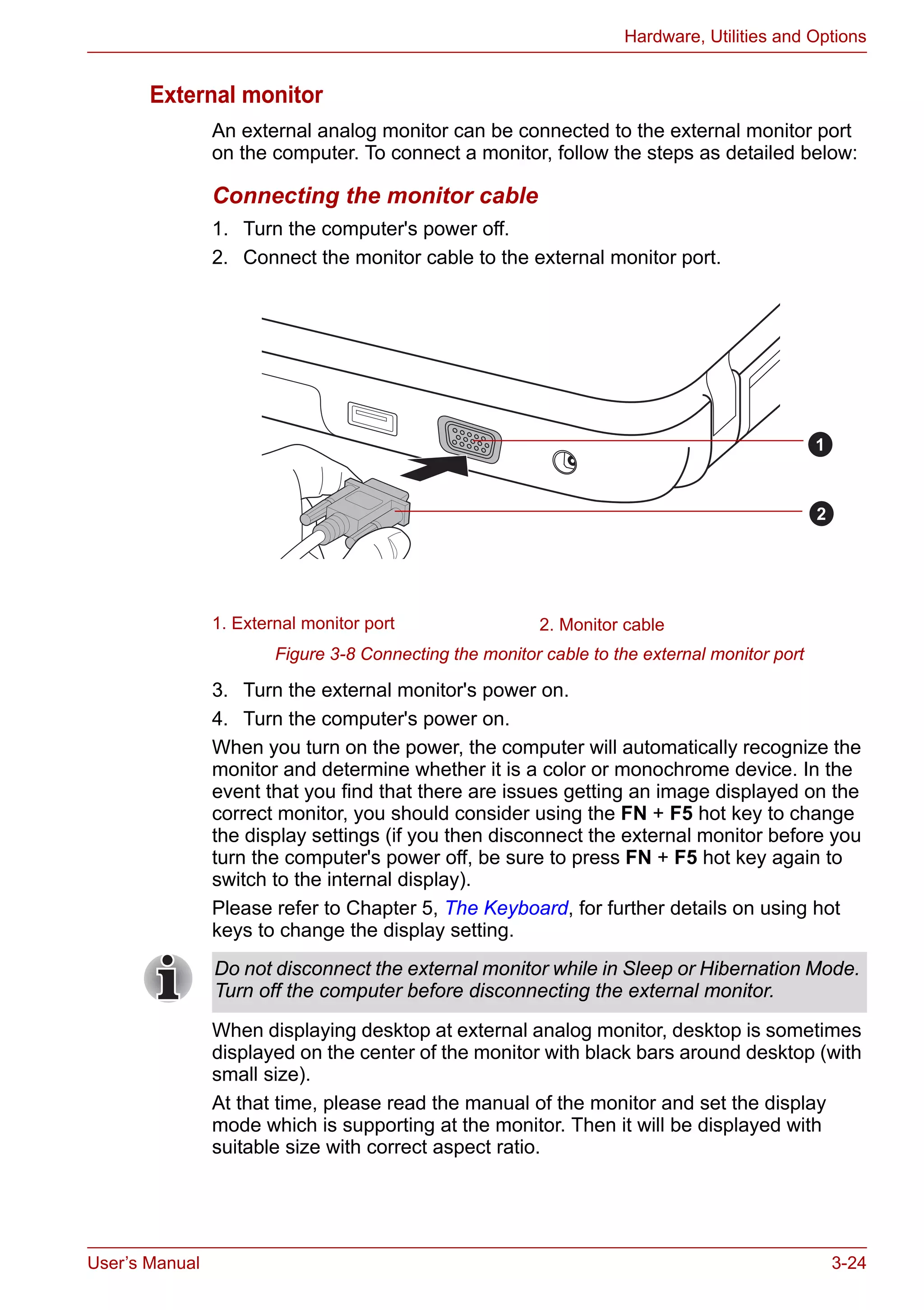 User’s Manual 3-24
Hardware, Utilities and Options
External monitor
An external analog monitor can be connected to the external monitor port
on the computer. To connect a monitor, follow the steps as detailed below:
Connecting the monitor cable
1. Turn the computer's power off.
2. Connect the monitor cable to the external monitor port.
Figure 3-8 Connecting the monitor cable to the external monitor port
3. Turn the external monitor's power on.
4. Turn the computer's power on.
When you turn on the power, the computer will automatically recognize the
monitor and determine whether it is a color or monochrome device. In the
event that you find that there are issues getting an image displayed on the
correct monitor, you should consider using the FN + F5 hot key to change
the display settings (if you then disconnect the external monitor before you
turn the computer's power off, be sure to press FN + F5 hot key again to
switch to the internal display).
Please refer to Chapter 5, The Keyboard, for further details on using hot
keys to change the display setting.
When displaying desktop at external analog monitor, desktop is sometimes
displayed on the center of the monitor with black bars around desktop (with
small size).
At that time, please read the manual of the monitor and set the display
mode which is supporting at the monitor. Then it will be displayed with
suitable size with correct aspect ratio.
1. External monitor port 2. Monitor cable
1
2
Do not disconnect the external monitor while in Sleep or Hibernation Mode.
Turn off the computer before disconnecting the external monitor.
 