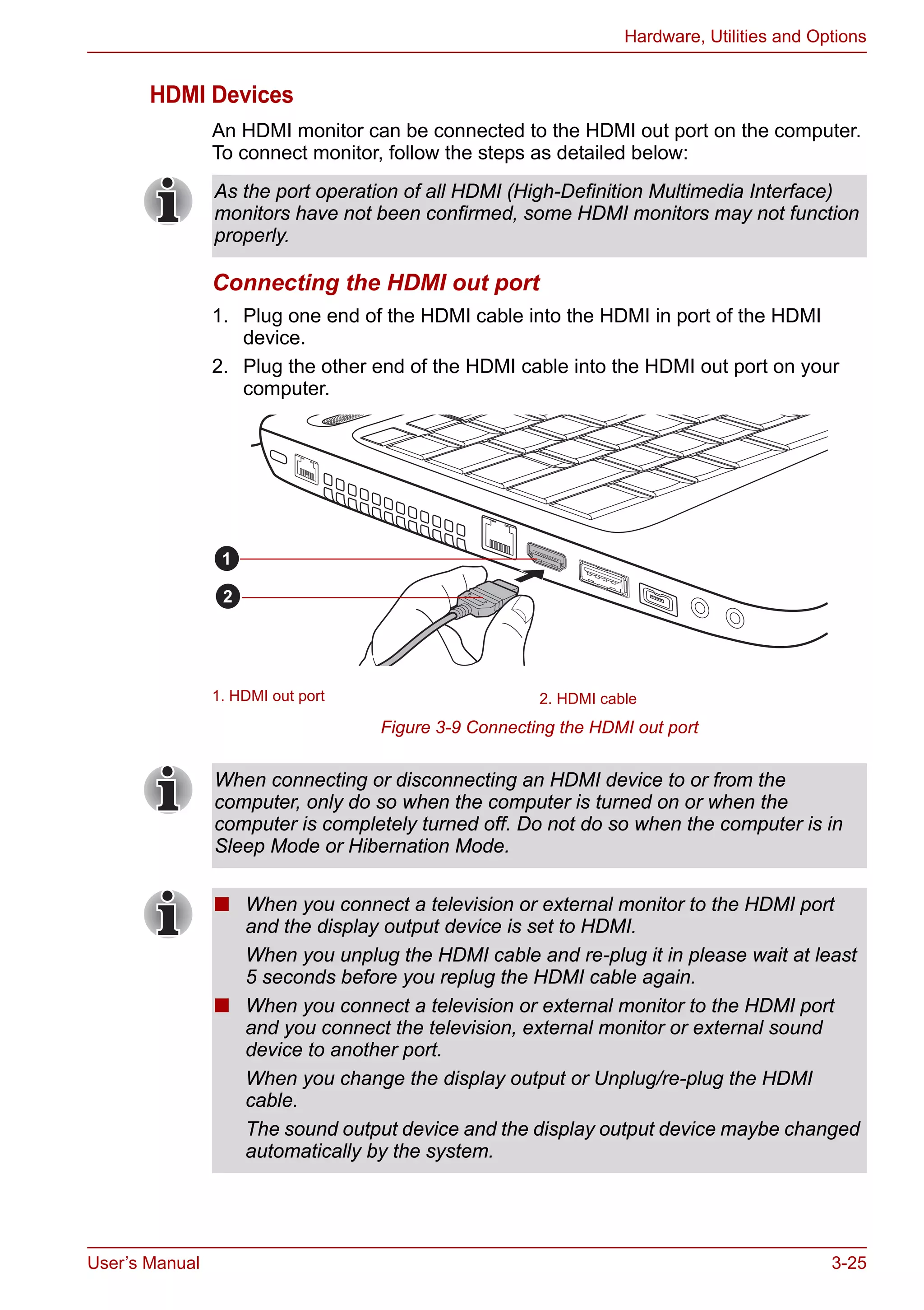 User’s Manual 3-25
Hardware, Utilities and Options
HDMI Devices
An HDMI monitor can be connected to the HDMI out port on the computer.
To connect monitor, follow the steps as detailed below:
Connecting the HDMI out port
1. Plug one end of the HDMI cable into the HDMI in port of the HDMI
device.
2. Plug the other end of the HDMI cable into the HDMI out port on your
computer.
Figure 3-9 Connecting the HDMI out port
As the port operation of all HDMI (High-Definition Multimedia Interface)
monitors have not been confirmed, some HDMI monitors may not function
properly.
1. HDMI out port 2. HDMI cable
1
2
When connecting or disconnecting an HDMI device to or from the
computer, only do so when the computer is turned on or when the
computer is completely turned off. Do not do so when the computer is in
Sleep Mode or Hibernation Mode.
■ When you connect a television or external monitor to the HDMI port
and the display output device is set to HDMI.
When you unplug the HDMI cable and re-plug it in please wait at least
5 seconds before you replug the HDMI cable again.
■ When you connect a television or external monitor to the HDMI port
and you connect the television, external monitor or external sound
device to another port.
When you change the display output or Unplug/re-plug the HDMI
cable.
The sound output device and the display output device maybe changed
automatically by the system.
 