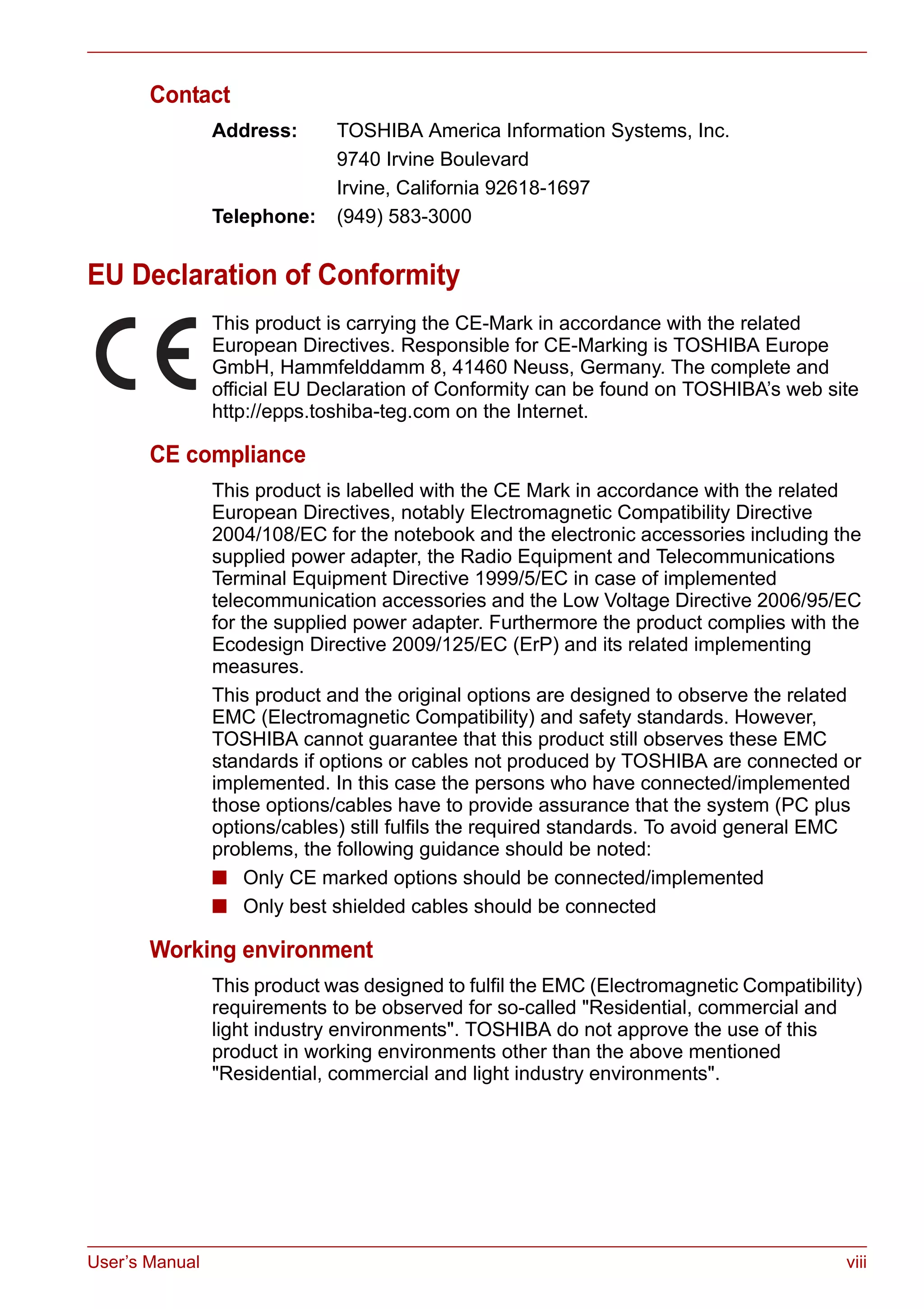 User’s Manual viii
Contact
Address: TOSHIBA America Information Systems, Inc.
9740 Irvine Boulevard
Irvine, California 92618-1697
Telephone: (949) 583-3000
EU Declaration of Conformity
This product is carrying the CE-Mark in accordance with the related
European Directives. Responsible for CE-Marking is TOSHIBA Europe
GmbH, Hammfelddamm 8, 41460 Neuss, Germany. The complete and
official EU Declaration of Conformity can be found on TOSHIBA’s web site
http://epps.toshiba-teg.com on the Internet.
CE compliance
This product is labelled with the CE Mark in accordance with the related
European Directives, notably Electromagnetic Compatibility Directive
2004/108/EC for the notebook and the electronic accessories including the
supplied power adapter, the Radio Equipment and Telecommunications
Terminal Equipment Directive 1999/5/EC in case of implemented
telecommunication accessories and the Low Voltage Directive 2006/95/EC
for the supplied power adapter. Furthermore the product complies with the
Ecodesign Directive 2009/125/EC (ErP) and its related implementing
measures.
This product and the original options are designed to observe the related
EMC (Electromagnetic Compatibility) and safety standards. However,
TOSHIBA cannot guarantee that this product still observes these EMC
standards if options or cables not produced by TOSHIBA are connected or
implemented. In this case the persons who have connected/implemented
those options/cables have to provide assurance that the system (PC plus
options/cables) still fulfils the required standards. To avoid general EMC
problems, the following guidance should be noted:
■ Only CE marked options should be connected/implemented
■ Only best shielded cables should be connected
Working environment
This product was designed to fulfil the EMC (Electromagnetic Compatibility)
requirements to be observed for so-called "Residential, commercial and
light industry environments". TOSHIBA do not approve the use of this
product in working environments other than the above mentioned
"Residential, commercial and light industry environments".
 