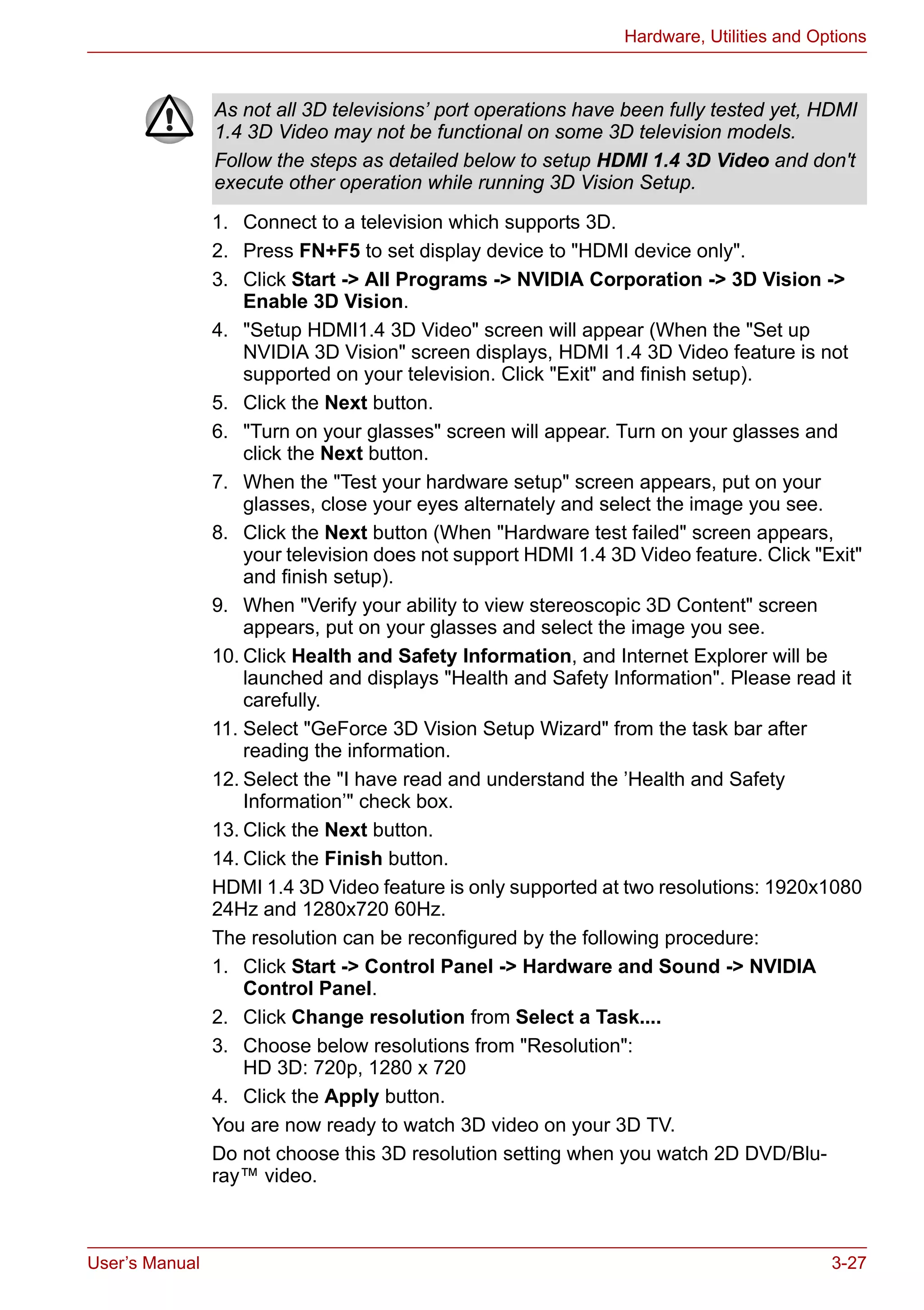 User’s Manual 3-27
Hardware, Utilities and Options
1. Connect to a television which supports 3D.
2. Press FN+F5 to set display device to "HDMI device only".
3. Click Start -> All Programs -> NVIDIA Corporation -> 3D Vision ->
Enable 3D Vision.
4. "Setup HDMI1.4 3D Video" screen will appear (When the "Set up
NVIDIA 3D Vision" screen displays, HDMI 1.4 3D Video feature is not
supported on your television. Click "Exit" and finish setup).
5. Click the Next button.
6. "Turn on your glasses" screen will appear. Turn on your glasses and
click the Next button.
7. When the "Test your hardware setup" screen appears, put on your
glasses, close your eyes alternately and select the image you see.
8. Click the Next button (When "Hardware test failed" screen appears,
your television does not support HDMI 1.4 3D Video feature. Click "Exit"
and finish setup).
9. When "Verify your ability to view stereoscopic 3D Content" screen
appears, put on your glasses and select the image you see.
10. Click Health and Safety Information, and Internet Explorer will be
launched and displays "Health and Safety Information". Please read it
carefully.
11. Select "GeForce 3D Vision Setup Wizard" from the task bar after
reading the information.
12. Select the "I have read and understand the ’Health and Safety
Information’" check box.
13. Click the Next button.
14. Click the Finish button.
HDMI 1.4 3D Video feature is only supported at two resolutions: 1920x1080
24Hz and 1280x720 60Hz.
The resolution can be reconfigured by the following procedure:
1. Click Start -> Control Panel -> Hardware and Sound -> NVIDIA
Control Panel.
2. Click Change resolution from Select a Task....
3. Choose below resolutions from "Resolution":
HD 3D: 720p, 1280 x 720
4. Click the Apply button.
You are now ready to watch 3D video on your 3D TV.
Do not choose this 3D resolution setting when you watch 2D DVD/Blu-
ray™ video.
As not all 3D televisions’ port operations have been fully tested yet, HDMI
1.4 3D Video may not be functional on some 3D television models.
Follow the steps as detailed below to setup HDMI 1.4 3D Video and don't
execute other operation while running 3D Vision Setup.
 