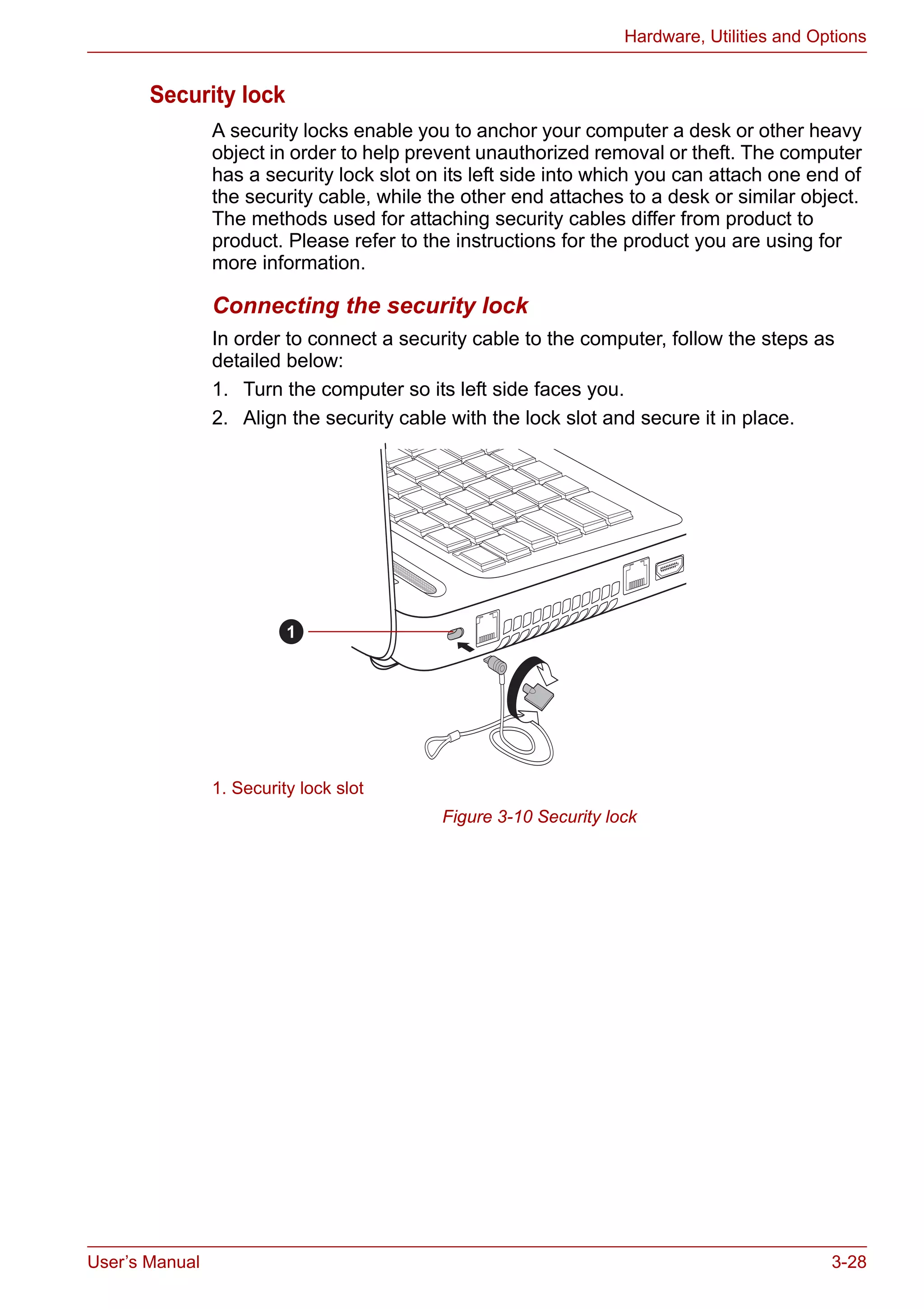 User’s Manual 3-28
Hardware, Utilities and Options
Security lock
A security locks enable you to anchor your computer a desk or other heavy
object in order to help prevent unauthorized removal or theft. The computer
has a security lock slot on its left side into which you can attach one end of
the security cable, while the other end attaches to a desk or similar object.
The methods used for attaching security cables differ from product to
product. Please refer to the instructions for the product you are using for
more information.
Connecting the security lock
In order to connect a security cable to the computer, follow the steps as
detailed below:
1. Turn the computer so its left side faces you.
2. Align the security cable with the lock slot and secure it in place.
Figure 3-10 Security lock
1. Security lock slot
1
 