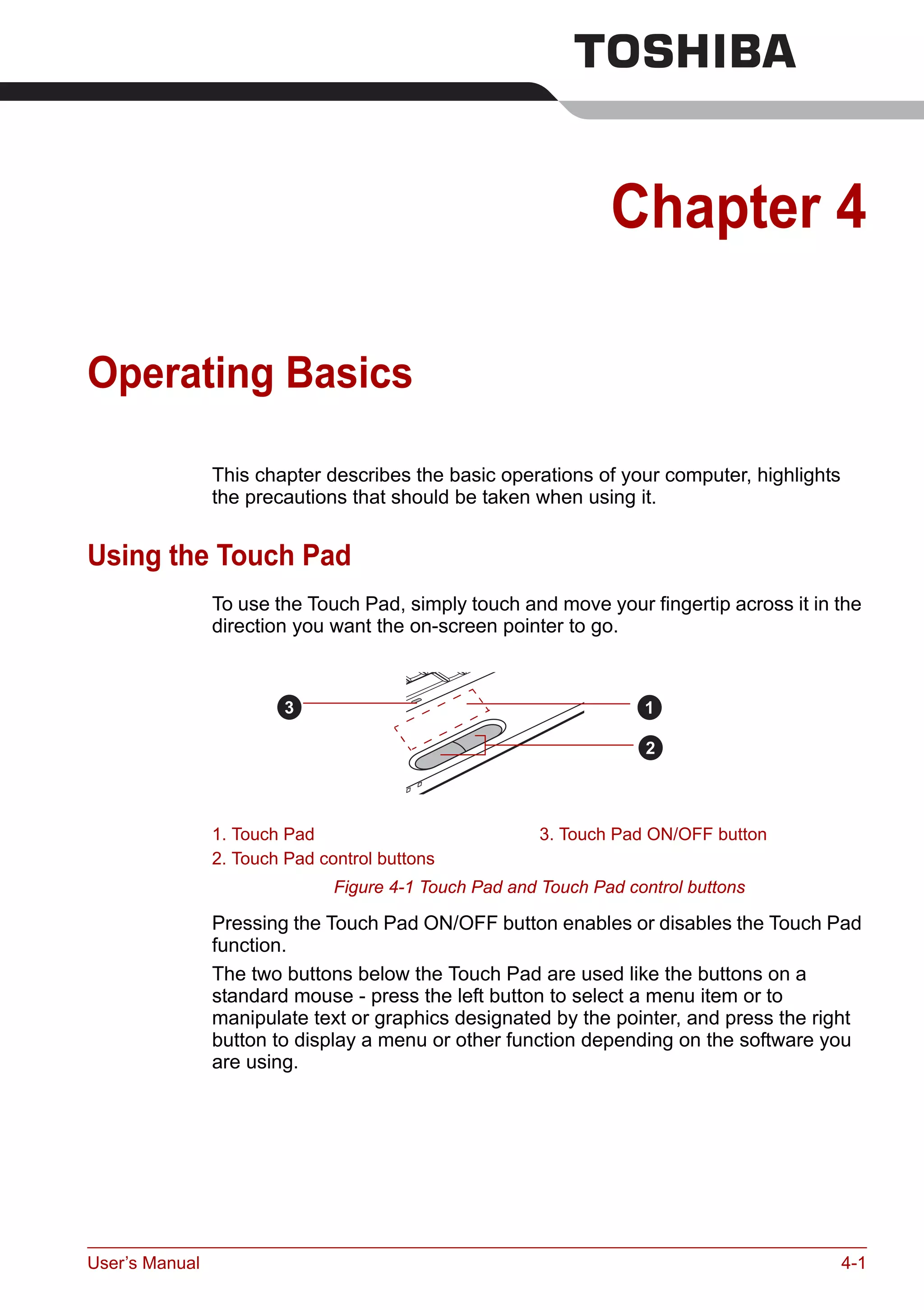 User’s Manual 4-1
Chapter 4
Operating Basics
This chapter describes the basic operations of your computer, highlights
the precautions that should be taken when using it.
Using the Touch Pad
To use the Touch Pad, simply touch and move your fingertip across it in the
direction you want the on-screen pointer to go.
Figure 4-1 Touch Pad and Touch Pad control buttons
Pressing the Touch Pad ON/OFF button enables or disables the Touch Pad
function.
The two buttons below the Touch Pad are used like the buttons on a
standard mouse - press the left button to select a menu item or to
manipulate text or graphics designated by the pointer, and press the right
button to display a menu or other function depending on the software you
are using.
1. Touch Pad 3. Touch Pad ON/OFF button
2. Touch Pad control buttons
1
2
3
 