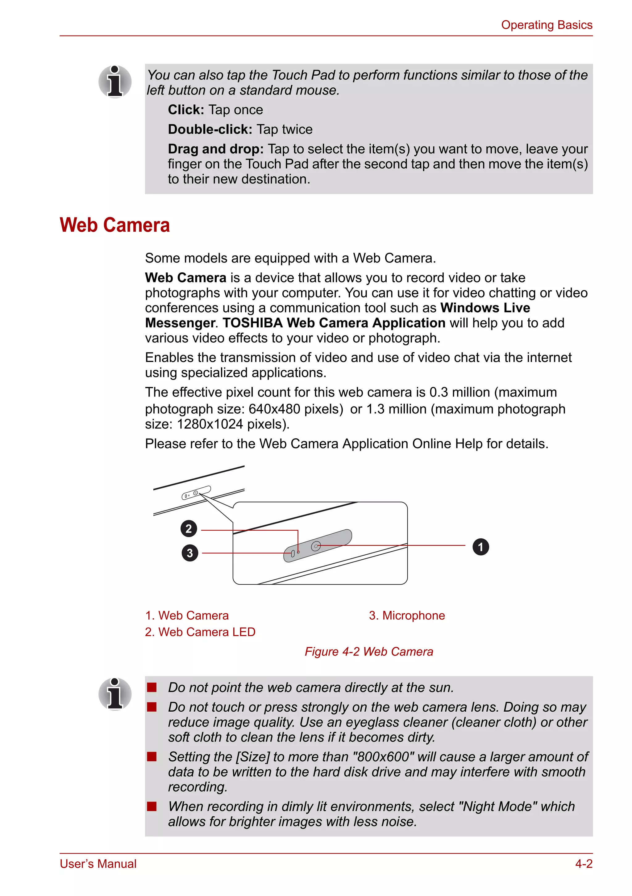 User’s Manual 4-2
Operating Basics
Web Camera
Some models are equipped with a Web Camera.
Web Camera is a device that allows you to record video or take
photographs with your computer. You can use it for video chatting or video
conferences using a communication tool such as Windows Live
Messenger. TOSHIBA Web Camera Application will help you to add
various video effects to your video or photograph.
Enables the transmission of video and use of video chat via the internet
using specialized applications.
The effective pixel count for this web camera is 0.3 million (maximum
photograph size: 640x480 pixels) or 1.3 million (maximum photograph
size: 1280x1024 pixels).
Please refer to the Web Camera Application Online Help for details.
Figure 4-2 Web Camera
You can also tap the Touch Pad to perform functions similar to those of the
left button on a standard mouse.
Click: Tap once
Double-click: Tap twice
Drag and drop: Tap to select the item(s) you want to move, leave your
finger on the Touch Pad after the second tap and then move the item(s)
to their new destination.
1. Web Camera 3. Microphone
2. Web Camera LED
2
1
3
■ Do not point the web camera directly at the sun.
■ Do not touch or press strongly on the web camera lens. Doing so may
reduce image quality. Use an eyeglass cleaner (cleaner cloth) or other
soft cloth to clean the lens if it becomes dirty.
■ Setting the [Size] to more than "800x600" will cause a larger amount of
data to be written to the hard disk drive and may interfere with smooth
recording.
■ When recording in dimly lit environments, select "Night Mode" which
allows for brighter images with less noise.
 