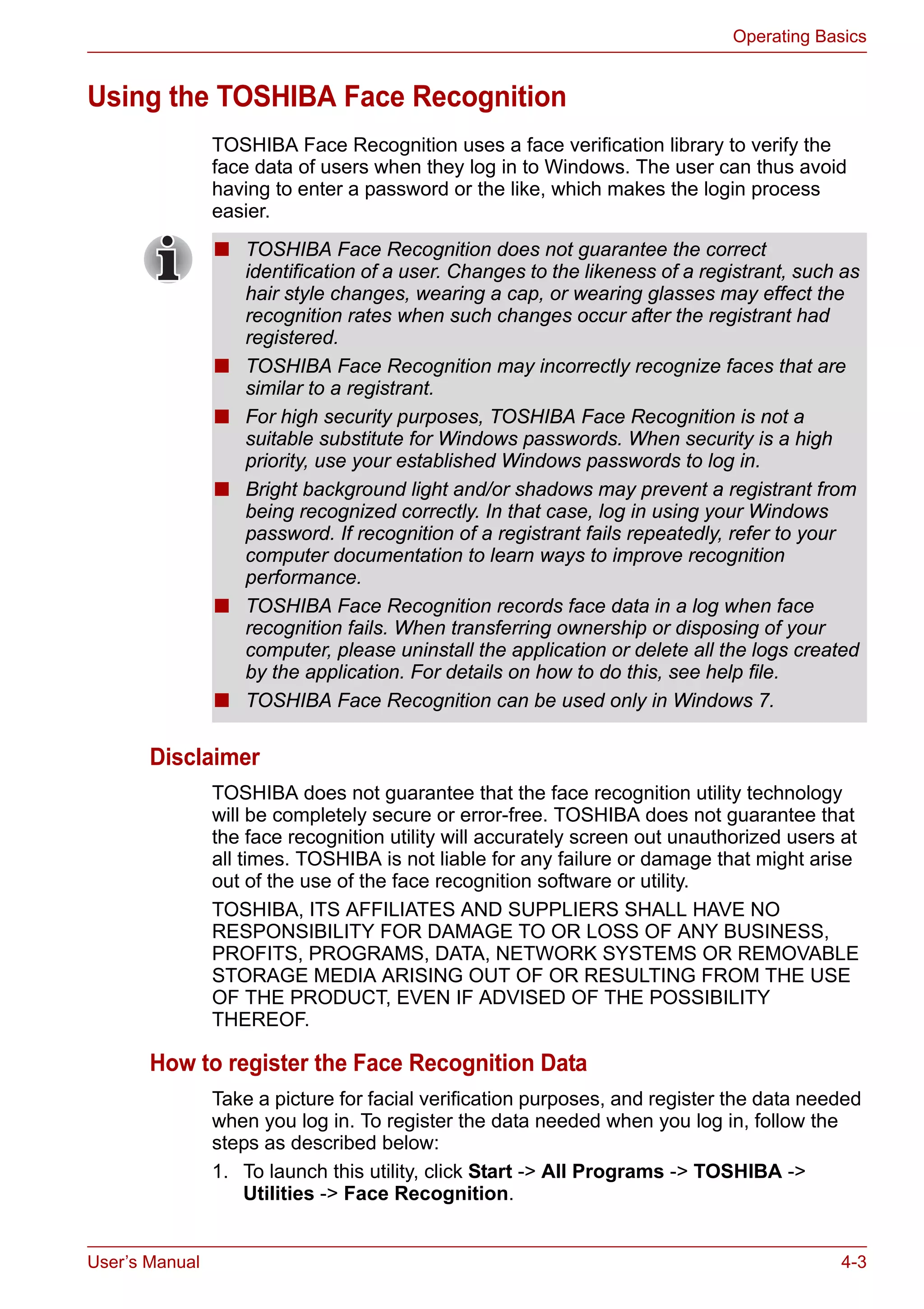 User’s Manual 4-3
Operating Basics
Using the TOSHIBA Face Recognition
TOSHIBA Face Recognition uses a face verification library to verify the
face data of users when they log in to Windows. The user can thus avoid
having to enter a password or the like, which makes the login process
easier.
Disclaimer
TOSHIBA does not guarantee that the face recognition utility technology
will be completely secure or error-free. TOSHIBA does not guarantee that
the face recognition utility will accurately screen out unauthorized users at
all times. TOSHIBA is not liable for any failure or damage that might arise
out of the use of the face recognition software or utility.
TOSHIBA, ITS AFFILIATES AND SUPPLIERS SHALL HAVE NO
RESPONSIBILITY FOR DAMAGE TO OR LOSS OF ANY BUSINESS,
PROFITS, PROGRAMS, DATA, NETWORK SYSTEMS OR REMOVABLE
STORAGE MEDIA ARISING OUT OF OR RESULTING FROM THE USE
OF THE PRODUCT, EVEN IF ADVISED OF THE POSSIBILITY
THEREOF.
How to register the Face Recognition Data
Take a picture for facial verification purposes, and register the data needed
when you log in. To register the data needed when you log in, follow the
steps as described below:
1. To launch this utility, click Start -> All Programs -> TOSHIBA ->
Utilities -> Face Recognition.
■ TOSHIBA Face Recognition does not guarantee the correct
identification of a user. Changes to the likeness of a registrant, such as
hair style changes, wearing a cap, or wearing glasses may effect the
recognition rates when such changes occur after the registrant had
registered.
■ TOSHIBA Face Recognition may incorrectly recognize faces that are
similar to a registrant.
■ For high security purposes, TOSHIBA Face Recognition is not a
suitable substitute for Windows passwords. When security is a high
priority, use your established Windows passwords to log in.
■ Bright background light and/or shadows may prevent a registrant from
being recognized correctly. In that case, log in using your Windows
password. If recognition of a registrant fails repeatedly, refer to your
computer documentation to learn ways to improve recognition
performance.
■ TOSHIBA Face Recognition records face data in a log when face
recognition fails. When transferring ownership or disposing of your
computer, please uninstall the application or delete all the logs created
by the application. For details on how to do this, see help file.
■ TOSHIBA Face Recognition can be used only in Windows 7.
 
