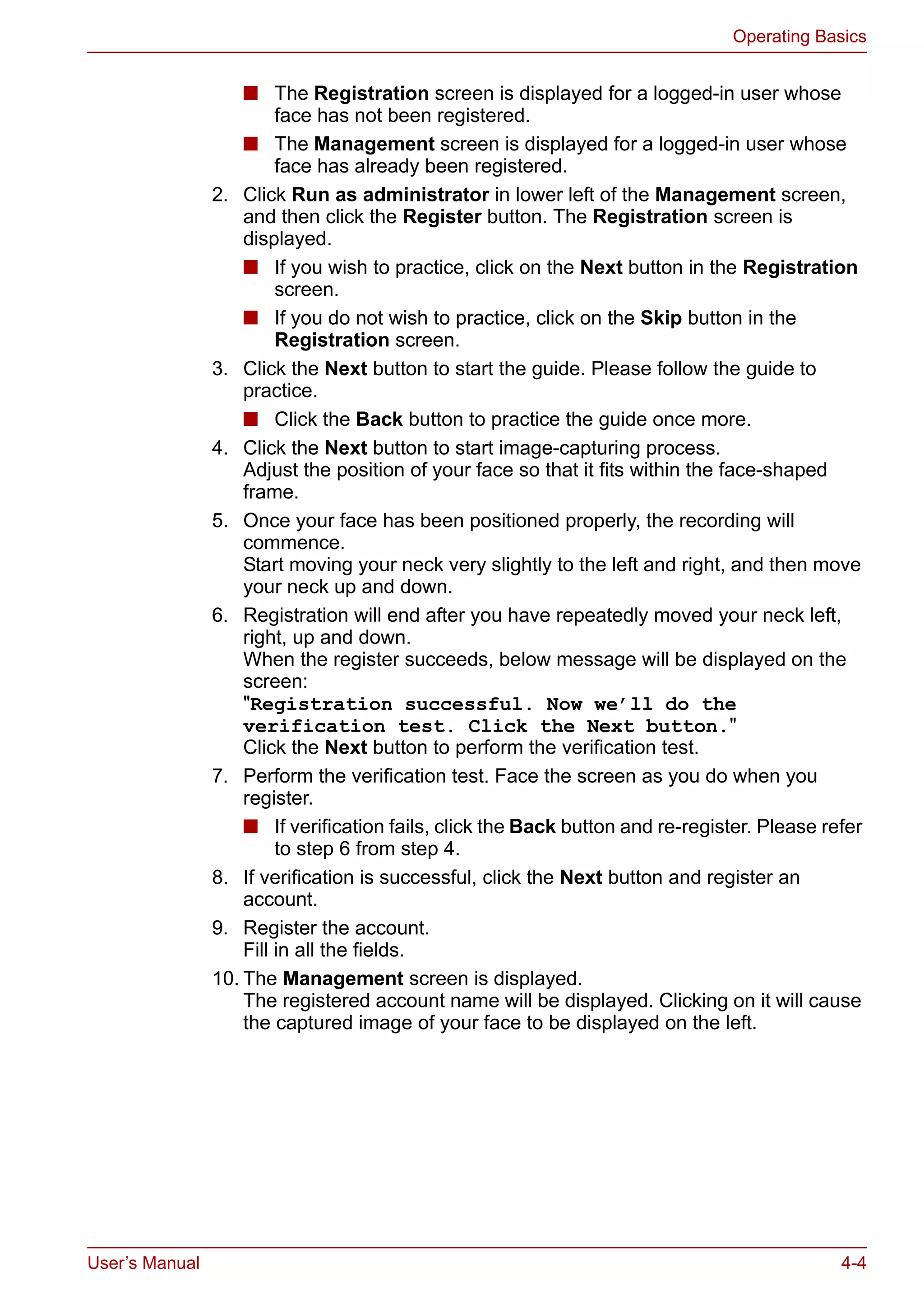 User’s Manual 4-4
Operating Basics
■ The Registration screen is displayed for a logged-in user whose
face has not been registered.
■ The Management screen is displayed for a logged-in user whose
face has already been registered.
2. Click Run as administrator in lower left of the Management screen,
and then click the Register button. The Registration screen is
displayed.
■ If you wish to practice, click on the Next button in the Registration
screen.
■ If you do not wish to practice, click on the Skip button in the
Registration screen.
3. Click the Next button to start the guide. Please follow the guide to
practice.
■ Click the Back button to practice the guide once more.
4. Click the Next button to start image-capturing process.
Adjust the position of your face so that it fits within the face-shaped
frame.
5. Once your face has been positioned properly, the recording will
commence.
Start moving your neck very slightly to the left and right, and then move
your neck up and down.
6. Registration will end after you have repeatedly moved your neck left,
right, up and down.
When the register succeeds, below message will be displayed on the
screen:
"Registration successful. Now we’ll do the
verification test. Click the Next button."
Click the Next button to perform the verification test.
7. Perform the verification test. Face the screen as you do when you
register.
■ If verification fails, click the Back button and re-register. Please refer
to step 6 from step 4.
8. If verification is successful, click the Next button and register an
account.
9. Register the account.
Fill in all the fields.
10. The Management screen is displayed.
The registered account name will be displayed. Clicking on it will cause
the captured image of your face to be displayed on the left.
 