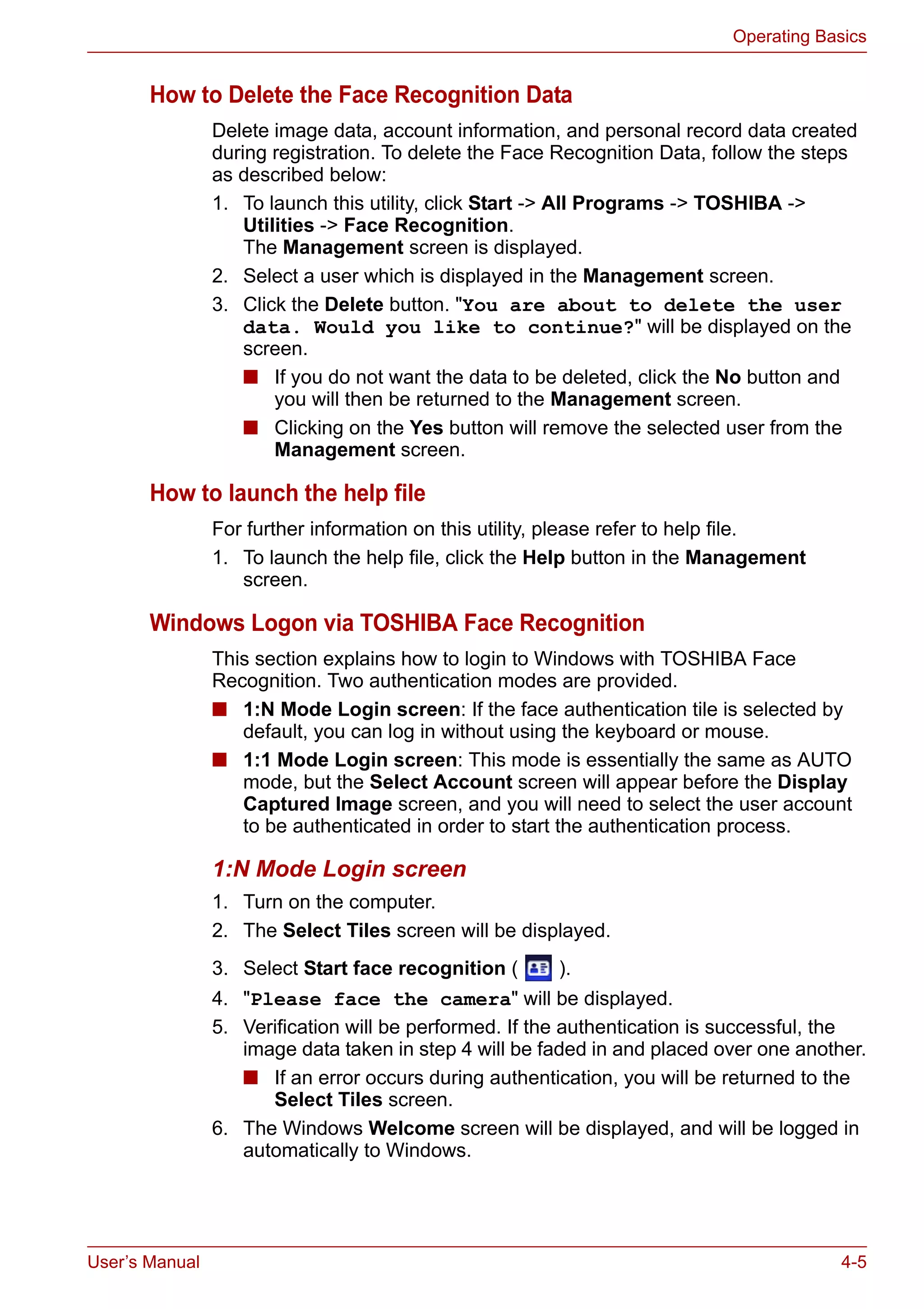 User’s Manual 4-5
Operating Basics
How to Delete the Face Recognition Data
Delete image data, account information, and personal record data created
during registration. To delete the Face Recognition Data, follow the steps
as described below:
1. To launch this utility, click Start -> All Programs -> TOSHIBA ->
Utilities -> Face Recognition.
The Management screen is displayed.
2. Select a user which is displayed in the Management screen.
3. Click the Delete button. "You are about to delete the user
data. Would you like to continue?" will be displayed on the
screen.
■ If you do not want the data to be deleted, click the No button and
you will then be returned to the Management screen.
■ Clicking on the Yes button will remove the selected user from the
Management screen.
How to launch the help file
For further information on this utility, please refer to help file.
1. To launch the help file, click the Help button in the Management
screen.
Windows Logon via TOSHIBA Face Recognition
This section explains how to login to Windows with TOSHIBA Face
Recognition. Two authentication modes are provided.
■ 1:N Mode Login screen: If the face authentication tile is selected by
default, you can log in without using the keyboard or mouse.
■ 1:1 Mode Login screen: This mode is essentially the same as AUTO
mode, but the Select Account screen will appear before the Display
Captured Image screen, and you will need to select the user account
to be authenticated in order to start the authentication process.
1:N Mode Login screen
1. Turn on the computer.
2. The Select Tiles screen will be displayed.
3. Select Start face recognition ( ).
4. "Please face the camera" will be displayed.
5. Verification will be performed. If the authentication is successful, the
image data taken in step 4 will be faded in and placed over one another.
■ If an error occurs during authentication, you will be returned to the
Select Tiles screen.
6. The Windows Welcome screen will be displayed, and will be logged in
automatically to Windows.
 
