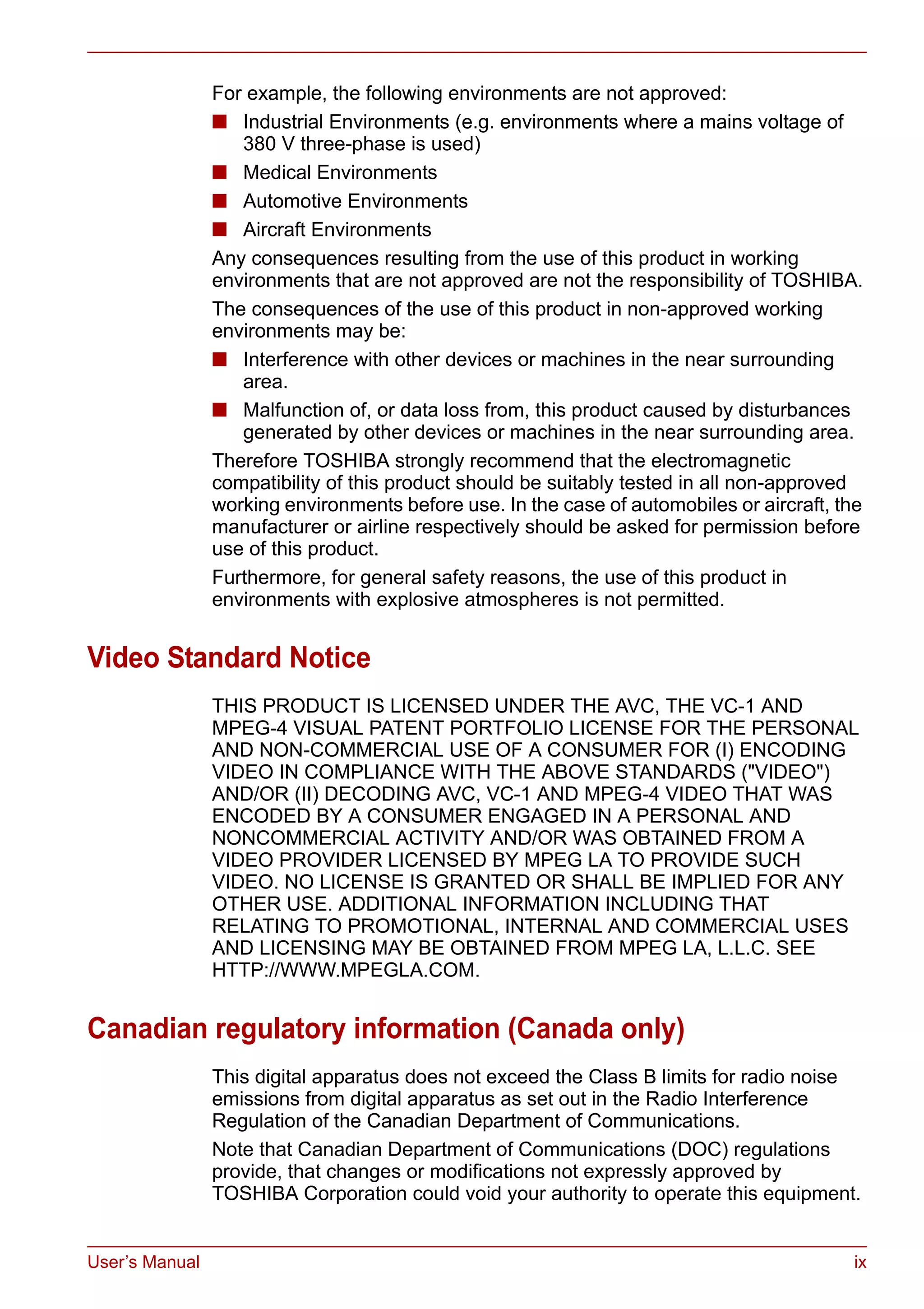 User’s Manual ix
For example, the following environments are not approved:
■ Industrial Environments (e.g. environments where a mains voltage of
380 V three-phase is used)
■ Medical Environments
■ Automotive Environments
■ Aircraft Environments
Any consequences resulting from the use of this product in working
environments that are not approved are not the responsibility of TOSHIBA.
The consequences of the use of this product in non-approved working
environments may be:
■ Interference with other devices or machines in the near surrounding
area.
■ Malfunction of, or data loss from, this product caused by disturbances
generated by other devices or machines in the near surrounding area.
Therefore TOSHIBA strongly recommend that the electromagnetic
compatibility of this product should be suitably tested in all non-approved
working environments before use. In the case of automobiles or aircraft, the
manufacturer or airline respectively should be asked for permission before
use of this product.
Furthermore, for general safety reasons, the use of this product in
environments with explosive atmospheres is not permitted.
Video Standard Notice
THIS PRODUCT IS LICENSED UNDER THE AVC, THE VC-1 AND
MPEG-4 VISUAL PATENT PORTFOLIO LICENSE FOR THE PERSONAL
AND NON-COMMERCIAL USE OF A CONSUMER FOR (I) ENCODING
VIDEO IN COMPLIANCE WITH THE ABOVE STANDARDS ("VIDEO")
AND/OR (II) DECODING AVC, VC-1 AND MPEG-4 VIDEO THAT WAS
ENCODED BY A CONSUMER ENGAGED IN A PERSONAL AND
NONCOMMERCIAL ACTIVITY AND/OR WAS OBTAINED FROM A
VIDEO PROVIDER LICENSED BY MPEG LA TO PROVIDE SUCH
VIDEO. NO LICENSE IS GRANTED OR SHALL BE IMPLIED FOR ANY
OTHER USE. ADDITIONAL INFORMATION INCLUDING THAT
RELATING TO PROMOTIONAL, INTERNAL AND COMMERCIAL USES
AND LICENSING MAY BE OBTAINED FROM MPEG LA, L.L.C. SEE
HTTP://WWW.MPEGLA.COM.
Canadian regulatory information (Canada only)
This digital apparatus does not exceed the Class B limits for radio noise
emissions from digital apparatus as set out in the Radio Interference
Regulation of the Canadian Department of Communications.
Note that Canadian Department of Communications (DOC) regulations
provide, that changes or modifications not expressly approved by
TOSHIBA Corporation could void your authority to operate this equipment.
 