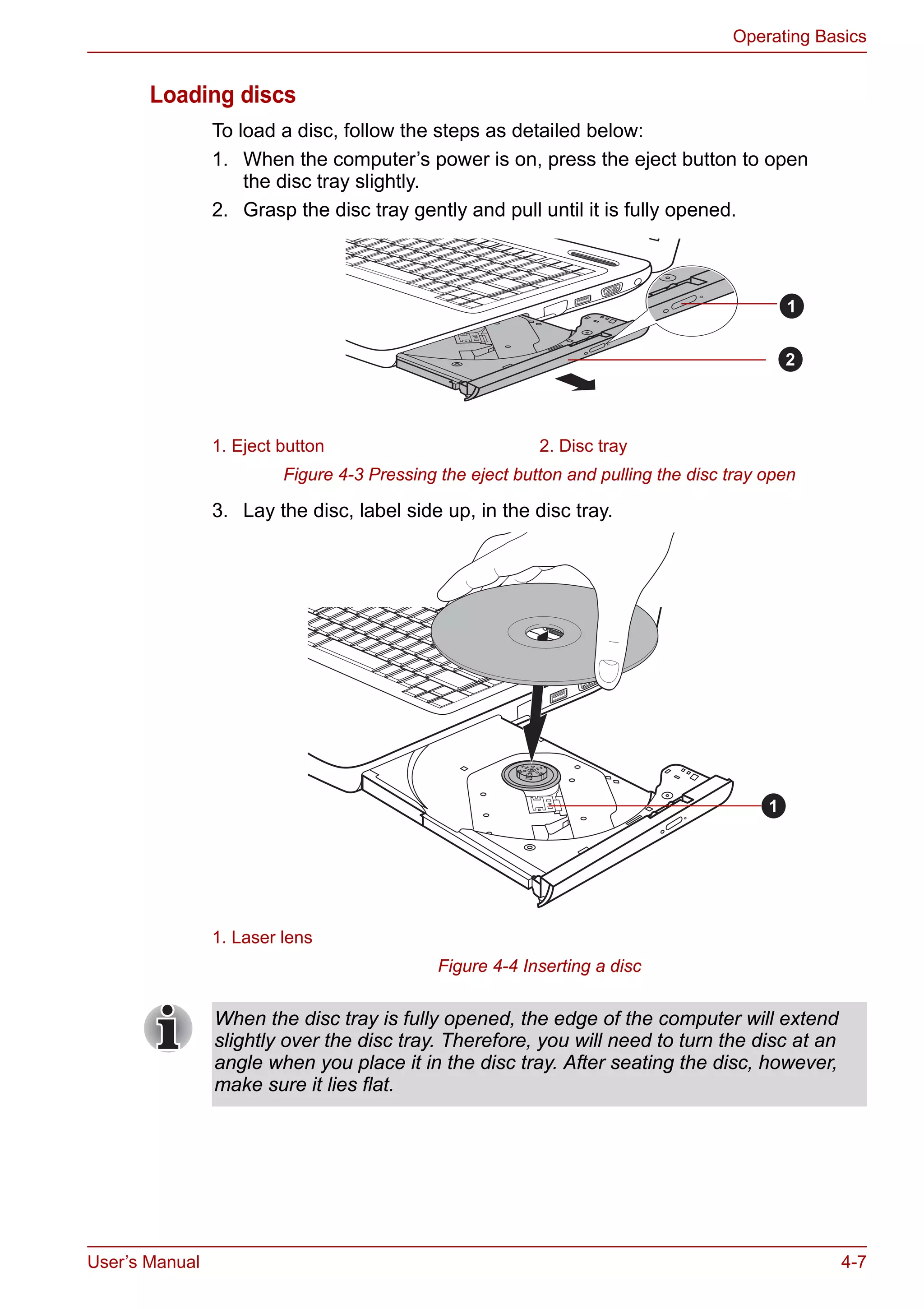 User’s Manual 4-7
Operating Basics
Loading discs
To load a disc, follow the steps as detailed below:
1. When the computer’s power is on, press the eject button to open
the disc tray slightly.
2. Grasp the disc tray gently and pull until it is fully opened.
Figure 4-3 Pressing the eject button and pulling the disc tray open
3. Lay the disc, label side up, in the disc tray.
Figure 4-4 Inserting a disc
1. Eject button 2. Disc tray
1. Laser lens
1
2
1
When the disc tray is fully opened, the edge of the computer will extend
slightly over the disc tray. Therefore, you will need to turn the disc at an
angle when you place it in the disc tray. After seating the disc, however,
make sure it lies flat.
 