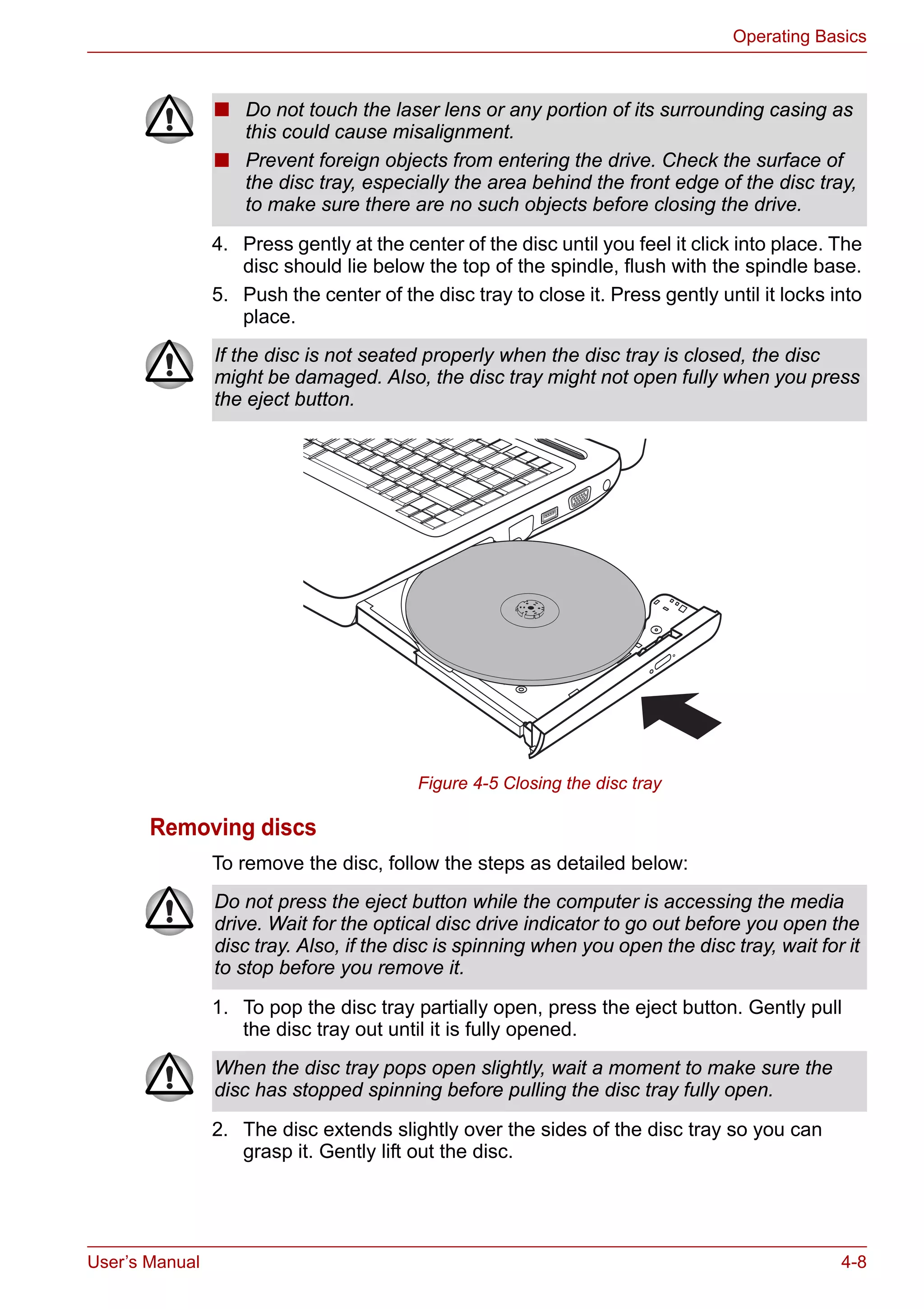 User’s Manual 4-8
Operating Basics
4. Press gently at the center of the disc until you feel it click into place. The
disc should lie below the top of the spindle, flush with the spindle base.
5. Push the center of the disc tray to close it. Press gently until it locks into
place.
Figure 4-5 Closing the disc tray
Removing discs
To remove the disc, follow the steps as detailed below:
1. To pop the disc tray partially open, press the eject button. Gently pull
the disc tray out until it is fully opened.
2. The disc extends slightly over the sides of the disc tray so you can
grasp it. Gently lift out the disc.
■ Do not touch the laser lens or any portion of its surrounding casing as
this could cause misalignment.
■ Prevent foreign objects from entering the drive. Check the surface of
the disc tray, especially the area behind the front edge of the disc tray,
to make sure there are no such objects before closing the drive.
If the disc is not seated properly when the disc tray is closed, the disc
might be damaged. Also, the disc tray might not open fully when you press
the eject button.
Do not press the eject button while the computer is accessing the media
drive. Wait for the optical disc drive indicator to go out before you open the
disc tray. Also, if the disc is spinning when you open the disc tray, wait for it
to stop before you remove it.
When the disc tray pops open slightly, wait a moment to make sure the
disc has stopped spinning before pulling the disc tray fully open.
 