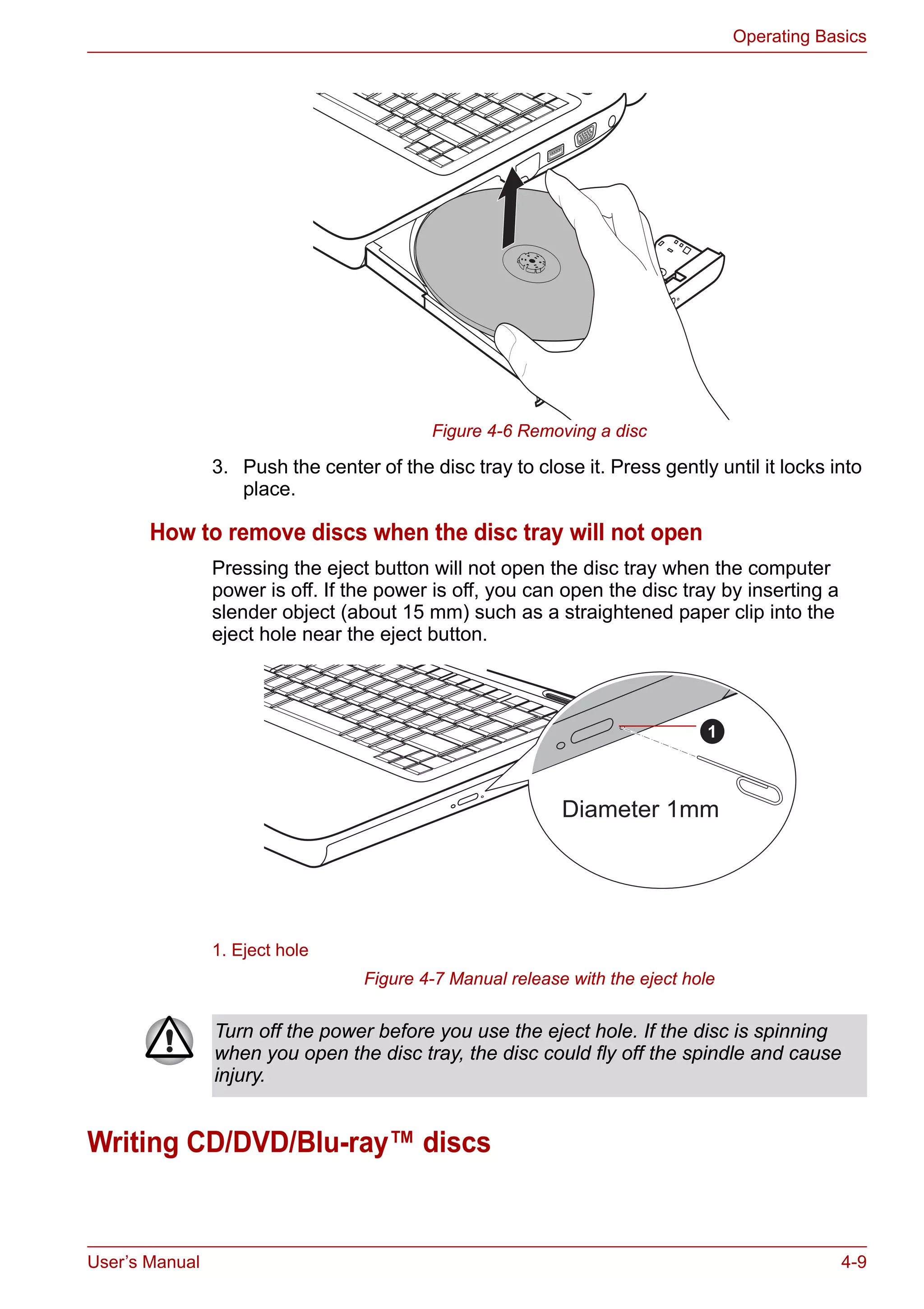 User’s Manual 4-9
Operating Basics
Figure 4-6 Removing a disc
3. Push the center of the disc tray to close it. Press gently until it locks into
place.
How to remove discs when the disc tray will not open
Pressing the eject button will not open the disc tray when the computer
power is off. If the power is off, you can open the disc tray by inserting a
slender object (about 15 mm) such as a straightened paper clip into the
eject hole near the eject button.
Figure 4-7 Manual release with the eject hole
Writing CD/DVD/Blu-ray™ discs
1. Eject hole
Diameter 1mm
1
Turn off the power before you use the eject hole. If the disc is spinning
when you open the disc tray, the disc could fly off the spindle and cause
injury.
 