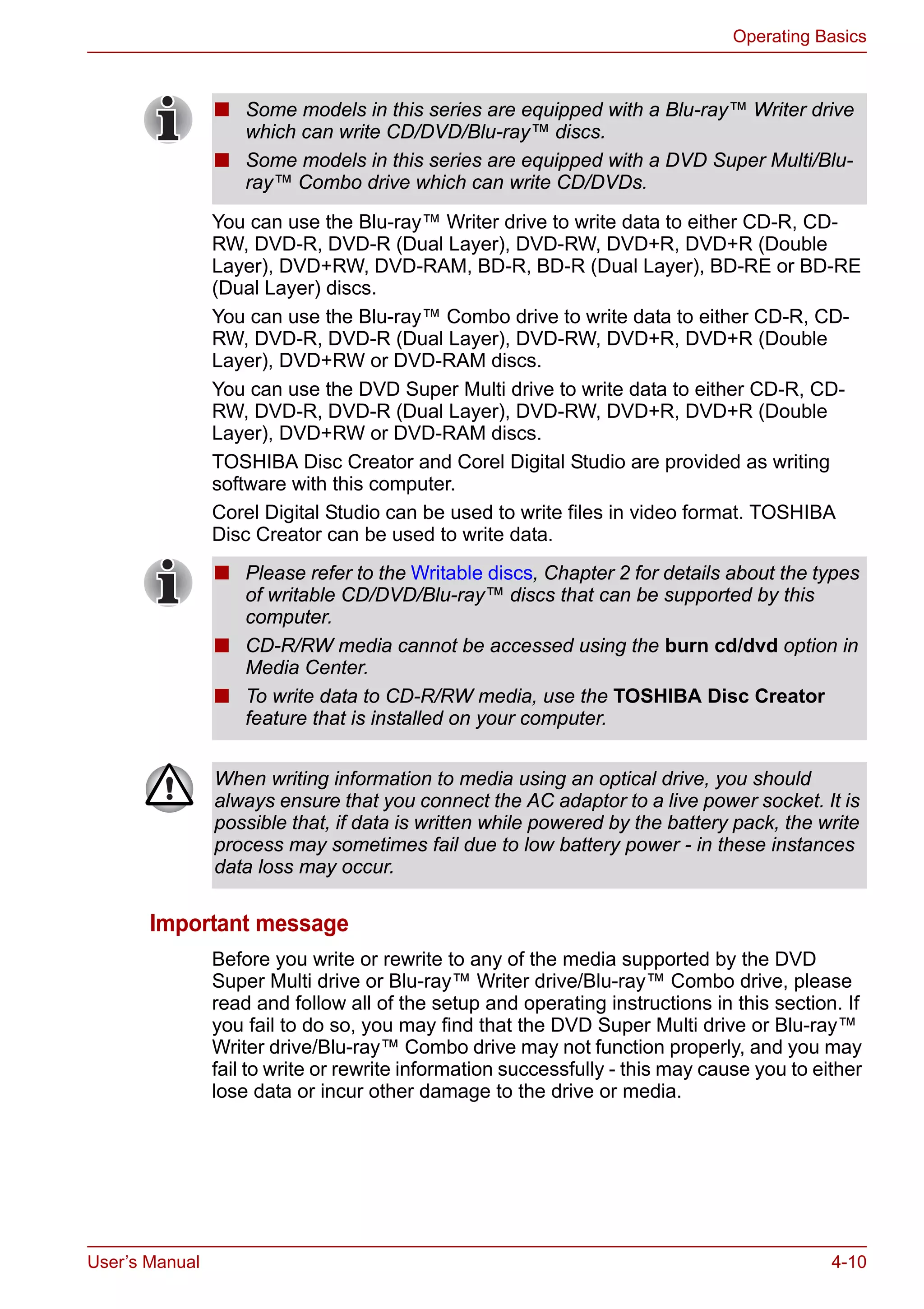 User’s Manual 4-10
Operating Basics
You can use the Blu-ray™ Writer drive to write data to either CD-R, CD-
RW, DVD-R, DVD-R (Dual Layer), DVD-RW, DVD+R, DVD+R (Double
Layer), DVD+RW, DVD-RAM, BD-R, BD-R (Dual Layer), BD-RE or BD-RE
(Dual Layer) discs.
You can use the Blu-ray™ Combo drive to write data to either CD-R, CD-
RW, DVD-R, DVD-R (Dual Layer), DVD-RW, DVD+R, DVD+R (Double
Layer), DVD+RW or DVD-RAM discs.
You can use the DVD Super Multi drive to write data to either CD-R, CD-
RW, DVD-R, DVD-R (Dual Layer), DVD-RW, DVD+R, DVD+R (Double
Layer), DVD+RW or DVD-RAM discs.
TOSHIBA Disc Creator and Corel Digital Studio are provided as writing
software with this computer.
Corel Digital Studio can be used to write files in video format. TOSHIBA
Disc Creator can be used to write data.
Important message
Before you write or rewrite to any of the media supported by the DVD
Super Multi drive or Blu-ray™ Writer drive/Blu-ray™ Combo drive, please
read and follow all of the setup and operating instructions in this section. If
you fail to do so, you may find that the DVD Super Multi drive or Blu-ray™
Writer drive/Blu-ray™ Combo drive may not function properly, and you may
fail to write or rewrite information successfully - this may cause you to either
lose data or incur other damage to the drive or media.
■ Some models in this series are equipped with a Blu-ray™ Writer drive
which can write CD/DVD/Blu-ray™ discs.
■ Some models in this series are equipped with a DVD Super Multi/Blu-
ray™ Combo drive which can write CD/DVDs.
■ Please refer to the Writable discs, Chapter 2 for details about the types
of writable CD/DVD/Blu-ray™ discs that can be supported by this
computer.
■ CD-R/RW media cannot be accessed using the burn cd/dvd option in
Media Center.
■ To write data to CD-R/RW media, use the TOSHIBA Disc Creator
feature that is installed on your computer.
When writing information to media using an optical drive, you should
always ensure that you connect the AC adaptor to a live power socket. It is
possible that, if data is written while powered by the battery pack, the write
process may sometimes fail due to low battery power - in these instances
data loss may occur.
 