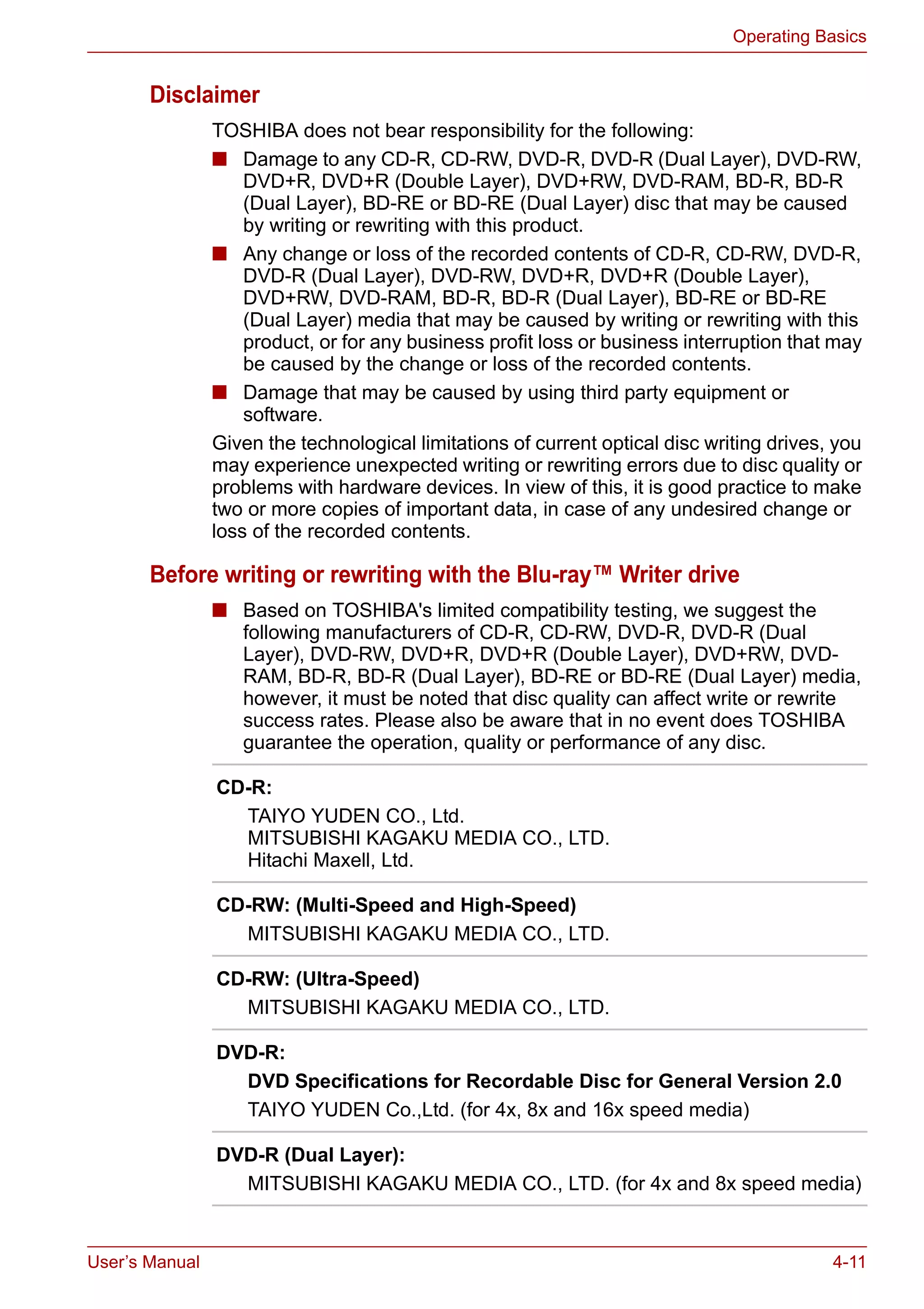 User’s Manual 4-11
Operating Basics
Disclaimer
TOSHIBA does not bear responsibility for the following:
■ Damage to any CD-R, CD-RW, DVD-R, DVD-R (Dual Layer), DVD-RW,
DVD+R, DVD+R (Double Layer), DVD+RW, DVD-RAM, BD-R, BD-R
(Dual Layer), BD-RE or BD-RE (Dual Layer) disc that may be caused
by writing or rewriting with this product.
■ Any change or loss of the recorded contents of CD-R, CD-RW, DVD-R,
DVD-R (Dual Layer), DVD-RW, DVD+R, DVD+R (Double Layer),
DVD+RW, DVD-RAM, BD-R, BD-R (Dual Layer), BD-RE or BD-RE
(Dual Layer) media that may be caused by writing or rewriting with this
product, or for any business profit loss or business interruption that may
be caused by the change or loss of the recorded contents.
■ Damage that may be caused by using third party equipment or
software.
Given the technological limitations of current optical disc writing drives, you
may experience unexpected writing or rewriting errors due to disc quality or
problems with hardware devices. In view of this, it is good practice to make
two or more copies of important data, in case of any undesired change or
loss of the recorded contents.
Before writing or rewriting with the Blu-ray™ Writer drive
■ Based on TOSHIBA's limited compatibility testing, we suggest the
following manufacturers of CD-R, CD-RW, DVD-R, DVD-R (Dual
Layer), DVD-RW, DVD+R, DVD+R (Double Layer), DVD+RW, DVD-
RAM, BD-R, BD-R (Dual Layer), BD-RE or BD-RE (Dual Layer) media,
however, it must be noted that disc quality can affect write or rewrite
success rates. Please also be aware that in no event does TOSHIBA
guarantee the operation, quality or performance of any disc.
CD-R:
TAIYO YUDEN CO., Ltd.
MITSUBISHI KAGAKU MEDIA CO., LTD.
Hitachi Maxell, Ltd.
CD-RW: (Multi-Speed and High-Speed)
MITSUBISHI KAGAKU MEDIA CO., LTD.
CD-RW: (Ultra-Speed)
MITSUBISHI KAGAKU MEDIA CO., LTD.
DVD-R:
DVD Specifications for Recordable Disc for General Version 2.0
TAIYO YUDEN Co.,Ltd. (for 4x, 8x and 16x speed media)
DVD-R (Dual Layer):
MITSUBISHI KAGAKU MEDIA CO., LTD. (for 4x and 8x speed media)
 