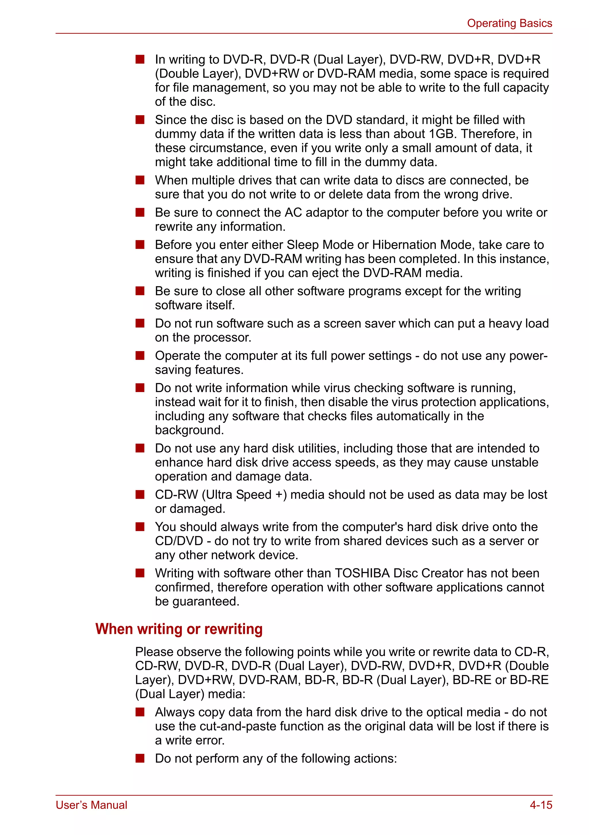 User’s Manual 4-15
Operating Basics
■ In writing to DVD-R, DVD-R (Dual Layer), DVD-RW, DVD+R, DVD+R
(Double Layer), DVD+RW or DVD-RAM media, some space is required
for file management, so you may not be able to write to the full capacity
of the disc.
■ Since the disc is based on the DVD standard, it might be filled with
dummy data if the written data is less than about 1GB. Therefore, in
these circumstance, even if you write only a small amount of data, it
might take additional time to fill in the dummy data.
■ When multiple drives that can write data to discs are connected, be
sure that you do not write to or delete data from the wrong drive.
■ Be sure to connect the AC adaptor to the computer before you write or
rewrite any information.
■ Before you enter either Sleep Mode or Hibernation Mode, take care to
ensure that any DVD-RAM writing has been completed. In this instance,
writing is finished if you can eject the DVD-RAM media.
■ Be sure to close all other software programs except for the writing
software itself.
■ Do not run software such as a screen saver which can put a heavy load
on the processor.
■ Operate the computer at its full power settings - do not use any power-
saving features.
■ Do not write information while virus checking software is running,
instead wait for it to finish, then disable the virus protection applications,
including any software that checks files automatically in the
background.
■ Do not use any hard disk utilities, including those that are intended to
enhance hard disk drive access speeds, as they may cause unstable
operation and damage data.
■ CD-RW (Ultra Speed +) media should not be used as data may be lost
or damaged.
■ You should always write from the computer's hard disk drive onto the
CD/DVD - do not try to write from shared devices such as a server or
any other network device.
■ Writing with software other than TOSHIBA Disc Creator has not been
confirmed, therefore operation with other software applications cannot
be guaranteed.
When writing or rewriting
Please observe the following points while you write or rewrite data to CD-R,
CD-RW, DVD-R, DVD-R (Dual Layer), DVD-RW, DVD+R, DVD+R (Double
Layer), DVD+RW, DVD-RAM, BD-R, BD-R (Dual Layer), BD-RE or BD-RE
(Dual Layer) media:
■ Always copy data from the hard disk drive to the optical media - do not
use the cut-and-paste function as the original data will be lost if there is
a write error.
■ Do not perform any of the following actions:
 
