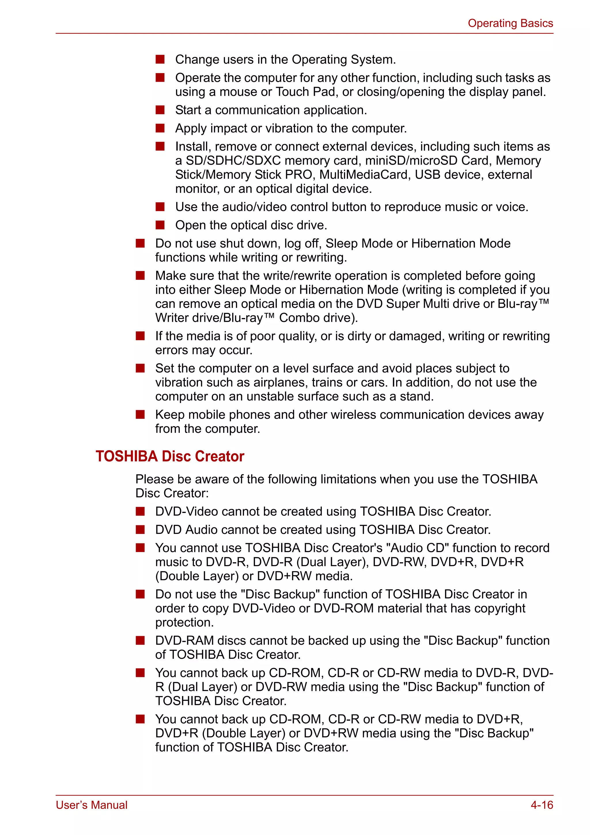 User’s Manual 4-16
Operating Basics
■ Change users in the Operating System.
■ Operate the computer for any other function, including such tasks as
using a mouse or Touch Pad, or closing/opening the display panel.
■ Start a communication application.
■ Apply impact or vibration to the computer.
■ Install, remove or connect external devices, including such items as
a SD/SDHC/SDXC memory card, miniSD/microSD Card, Memory
Stick/Memory Stick PRO, MultiMediaCard, USB device, external
monitor, or an optical digital device.
■ Use the audio/video control button to reproduce music or voice.
■ Open the optical disc drive.
■ Do not use shut down, log off, Sleep Mode or Hibernation Mode
functions while writing or rewriting.
■ Make sure that the write/rewrite operation is completed before going
into either Sleep Mode or Hibernation Mode (writing is completed if you
can remove an optical media on the DVD Super Multi drive or Blu-ray™
Writer drive/Blu-ray™ Combo drive).
■ If the media is of poor quality, or is dirty or damaged, writing or rewriting
errors may occur.
■ Set the computer on a level surface and avoid places subject to
vibration such as airplanes, trains or cars. In addition, do not use the
computer on an unstable surface such as a stand.
■ Keep mobile phones and other wireless communication devices away
from the computer.
TOSHIBA Disc Creator
Please be aware of the following limitations when you use the TOSHIBA
Disc Creator:
■ DVD-Video cannot be created using TOSHIBA Disc Creator.
■ DVD Audio cannot be created using TOSHIBA Disc Creator.
■ You cannot use TOSHIBA Disc Creator's "Audio CD" function to record
music to DVD-R, DVD-R (Dual Layer), DVD-RW, DVD+R, DVD+R
(Double Layer) or DVD+RW media.
■ Do not use the "Disc Backup" function of TOSHIBA Disc Creator in
order to copy DVD-Video or DVD-ROM material that has copyright
protection.
■ DVD-RAM discs cannot be backed up using the "Disc Backup" function
of TOSHIBA Disc Creator.
■ You cannot back up CD-ROM, CD-R or CD-RW media to DVD-R, DVD-
R (Dual Layer) or DVD-RW media using the "Disc Backup" function of
TOSHIBA Disc Creator.
■ You cannot back up CD-ROM, CD-R or CD-RW media to DVD+R,
DVD+R (Double Layer) or DVD+RW media using the "Disc Backup"
function of TOSHIBA Disc Creator.
 
