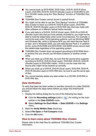 User’s Manual 4-17
Operating Basics
■ You cannot back up DVD-ROM, DVD-Video, DVD-R, DVD-R (Dual
Layer), DVD-RW, DVD+R, DVD+R (Double Layer) or DVD+RW to CD-
R or CD-RW media using the "Disc Backup" function of TOSHIBA Disc
Creator.
■ TOSHIBA Disc Creator cannot record in packet format.
■ You might not be able to use the "Disc Backup" function of TOSHIBA
Disc Creator to back up a DVD-R, DVD-R (Dual Layer), DVD-RW,
DVD+R, DVD+R (Double Layer) or DVD+RW disc that was made with
other software on a different optical media recorder.
■ If you add data to a DVD-R, DVD-R (Dual Layer), DVD+R or DVD+R
(Double Layer) disc that you have already recorded to, you might not be
able to read the added data under some circumstances. For example, it
cannot be read under 16-bit operating systems, such as Windows 98SE
and Windows Me, while in Windows NT4 you will need Service Pack 6
or later, and in Windows 2000, you will need Service Pack 2. In addition
to this, some DVD-ROM and DVD-ROM / CD-R/RW drives cannot read
this added data regardless of the operating system.
■ TOSHIBA Disc Creator does not support recording to DVD-RAM discs -
to achieve this you should use Windows Explorer or another similar
utility.
■ When you back up a DVD disc, be sure that the source drive supports
recording to DVD-R, DVD-R (Dual Layer), DVD-RW, DVD+R, DVD+R
(Double Layer) or DVD+RW media - if this is not the case then the
source disc might not be backed up correctly.
■ When you back up a DVD-R, DVD-R (Dual Layer), DVD-RW, DVD+R,
DVD+R (Double Layer) or DVD+RW disc, be sure to use the same type
of disc.
■ You cannot partially delete any data written to a CD-RW, DVD-RW or
DVD+RW disc.
Data Verification
To verify that data has been written or rewritten correctly to a data CD/DVD
you should follow the steps below before you begin the write/rewrite
process:
1. Display the setting dialog box by one of the following two steps:
■ Click the Recording settings button ( ) for writing on the main
toolbar in the Data CD/DVD mode.
■ Select Settings for Each Mode -> Data CD/DVD in the Settings
menu.
2. Mark the Verify Written Data check box.
3. Select File Open or Full Compare mode.
4. Click the OK button.
How to learn more about TOSHIBA Disc Creator
Please refer to the Help files for additional TOSHIBA Disc Creator
information.
 