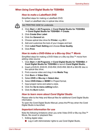User’s Manual 4-18
Operating Basics
When Using Corel Digital Studio for TOSHIBA
How to make a Labelflash DVD
Simplified steps for making a Labelflash DVD:
1. Insert a Labelflash disc in optical disc drive.
2. Click Start -> All Programs -> Corel Digital Studio for TOSHIBA
-> Corel Digital Studio for TOSHIBA -> Create.
3. Click Create Disc Label.
4. Click the General tab.
5. Choose optical disc drive for Printer. e.g.<E:>
6. Add and customize the look of your images and text.
7. Click Label Flash Setting and choose Draw Quality.
8. Click Print.
How to make a DVD-Video or a Blu-ray Disc™ Movie
Simplified steps for making a DVD-Video or a Blu-ray Disc™ movie from
adding video source:
1. Click Start -> All Programs -> Corel Digital Studio for TOSHIBA ->
Corel Digital Studio for TOSHIBA to launch Corel Digital Studio.
2. Insert a DVD-R, DVD+R, DVD-RW, DVD+RW, BD-R or BD-RE disc in
the optical disc drive.
3. Find a source video and drag it into Media Tray.
4. Click Burn -> Video Disc.
5. Select DVD or Blu-ray in Select disc.
6. Select DVD-Video or BDMV in Project format.
7. Input project name and select a style.
8. Click the Go to menu editing button.
9. Click the Burn button.
How to learn more about Corel Digital Studio
Please refer to the Help and Manual files for additional Corel Digital Studio
information.
To open the Corel Digital Studio Manual, press the F1 key when the Corel
Digital Studio is launched.
Important information for use
Note the following limitations when you write Video DVD or Blu-ray Disc™
Movie, file covert or playback files:
1. Editing digital video
■ Log in with Administrator rights to use Corel Digital Studio.
Set PRINTING SIDE for underside.
 