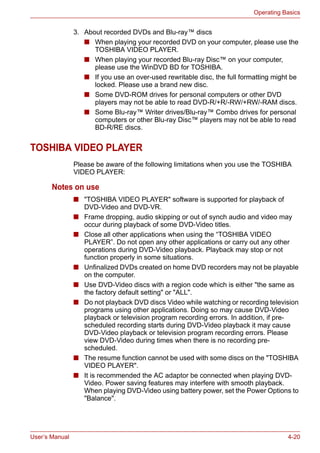 User’s Manual 4-20
Operating Basics
3. About recorded DVDs and Blu-ray™ discs
■ When playing your recorded DVD on your computer, please use the
TOSHIBA VIDEO PLAYER.
■ When playing your recorded Blu-ray Disc™ on your computer,
please use the WinDVD BD for TOSHIBA.
■ If you use an over-used rewritable disc, the full formatting might be
locked. Please use a brand new disc.
■ Some DVD-ROM drives for personal computers or other DVD
players may not be able to read DVD-R/+R/-RW/+RW/-RAM discs.
■ Some Blu-ray™ Writer drives/Blu-ray™ Combo drives for personal
computers or other Blu-ray Disc™ players may not be able to read
BD-R/RE discs.
TOSHIBA VIDEO PLAYER
Please be aware of the following limitations when you use the TOSHIBA
VIDEO PLAYER:
Notes on use
■ "TOSHIBA VIDEO PLAYER" software is supported for playback of
DVD-Video and DVD-VR.
■ Frame dropping, audio skipping or out of synch audio and video may
occur during playback of some DVD-Video titles.
■ Close all other applications when using the “TOSHIBA VIDEO
PLAYER”. Do not open any other applications or carry out any other
operations during DVD-Video playback. Playback may stop or not
function properly in some situations.
■ Unfinalized DVDs created on home DVD recorders may not be playable
on the computer.
■ Use DVD-Video discs with a region code which is either "the same as
the factory default setting" or "ALL".
■ Do not playback DVD discs Video while watching or recording television
programs using other applications. Doing so may cause DVD-Video
playback or television program recording errors. In addition, if pre-
scheduled recording starts during DVD-Video playback it may cause
DVD-Video playback or television program recording errors. Please
view DVD-Video during times when there is no recording pre-
scheduled.
■ The resume function cannot be used with some discs on the "TOSHIBA
VIDEO PLAYER".
■ It is recommended the AC adaptor be connected when playing DVD-
Video. Power saving features may interfere with smooth playback.
When playing DVD-Video using battery power, set the Power Options to
"Balance".
 