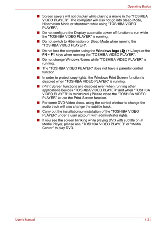 User’s Manual 4-21
Operating Basics
■ Screen savers will not display while playing a movie in the "TOSHIBA
VIDEO PLAYER". The computer will also not go into Sleep Mode,
Hibernation Mode or shutdown while using "TOSHIBA VIDEO
PLAYER".
■ Do not configure the Display automatic power off function to run while
the "TOSHIBA VIDEO PLAYER" is running.
■ Do not switch to Hibernation or Sleep Mode when running the
"TOSHIBA VIDEO PLAYER".
■ Do not lock the computer using the Windows logo ( ) + L keys or the
FN + F1 keys when running the "TOSHIBA VIDEO PLAYER".
■ Do not change Windows Users while "TOSHIBA VIDEO PLAYER" is
running.
■ The "TOSHIBA VIDEO PLAYER" does not have a parental control
function.
■ In order to protect copyrights, the Windows Print Screen function is
disabled when "TOSHIBA VIDEO PLAYER" is running.
■ (Print Screen functions are disabled even when running other
applications besides "TOSHIBA VIDEO PLAYER" and when "TOSHIBA
VIDEO PLAYER" is minimized.) Please close the "TOSHIBA VIDEO
PLAYER" to use the Print Screen function.
■ For some DVD-Video discs, using the control window to change the
audio track will also change the subtitle track.
■ Carry out the installation/uninstallation of the "TOSHIBA VIDEO
PLAYER" under a user account with administrator rights.
■ If you see the screen blinking while playing DVD with subtitle on at
Media Player, please use "TOSHIBA VIDEO PLAYER" or "Media
Center" to play DVD.
 