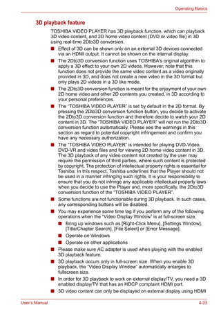 User’s Manual 4-23
Operating Basics
3D playback feature
TOSHIBA VIDEO PLAYER has 3D playback function, which can playback
3D video content, and 2D home video content (DVD or video file) in 3D
using real-time 2Dto3D conversion.
■ Effect of 3D can be shown only on an external 3D devices connected
via an HDMI output. It cannot be shown on the internal display.
■ The 2Dto3D conversion function uses TOSHIBA's original algorithm to
apply a 3D effect to your own 2D videos. However, note that this
function does not provide the same video content as a video originally
provided in 3D, and does not create a new video in the 3D format but
only plays 2D videos in a 3D like mode.
■ The 2Dto3D conversion function is meant for the enjoyment of your own
2D home video and other 2D contents you created, in 3D according to
your personal preferences.
■ The “TOSHIBA VIDEO PLAYER” is set by default in the 2D format. By
pressing the 2Dto3D conversion function button, you decide to activate
the 2Dto3D conversion function and therefore decide to watch your 2D
content in 3D. The “TOSHIBA VIDEO PLAYER” will not run the 2Dto3D
conversion function automatically. Please see the warnings in this
section as regard to potential copyright infringement and confirm you
have any necessary authorization.
■ The “TOSHIBA VIDEO PLAYER” is intended for playing DVD-Video,
DVD-VR and video files and for viewing 2D home video content in 3D.
The 3D playback of any video content not created by the user may
require the permission of third parties, where such content is protected
by copyright. The protection of intellectual property rights is essential for
Toshiba. In this respect, Toshiba underlines that the Player should not
be used in a manner infringing such rights. It is your responsibility to
ensure that you do not infringe any applicable intellectual property laws
when you decide to use the Player and, more specifically, the 2Dto3D
conversion function of the “TOSHIBA VIDEO PLAYER”.
■ Some functions are not functionable during 3D playback. In such cases,
any corresponding buttons will be disabled.
■ You may experience some time lag if you perform any of the following
operations when the “Video Display Window” is at full-screen size.
■ Bring up windows such as [Right-Click Menu], [Settings Window],
[Title/Chapter Search], [File Select] or [Error Message].
■ Operate on Windows
■ Operate on other applications
■ Please make sure AC adapter is used when playing with the enabled
3D playback feature.
■ 3D playback occurs only in full-screen size. When you enable 3D
playback, the “Video Display Window” automatically enlarges to
fullscreen size.
■ In order for 3D playback to work on external display/TV, you need a 3D
enabled display/TV that has an HDCP complaint HDMI port.
■ 3D video content can only be displayed on external display using HDMI
 