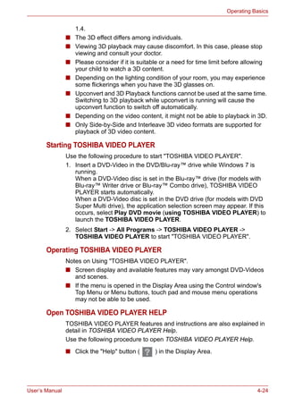 User’s Manual 4-24
Operating Basics
1.4.
■ The 3D effect differs among individuals.
■ Viewing 3D playback may cause discomfort. In this case, please stop
viewing and consult your doctor.
■ Please consider if it is suitable or a need for time limit before allowing
your child to watch a 3D content.
■ Depending on the lighting condition of your room, you may experience
some flickerings when you have the 3D glasses on.
■ Upconvert and 3D Playback functions cannot be used at the same time.
Switching to 3D playback while upconvert is running will cause the
upconvert function to switch off automatically.
■ Depending on the video content, it might not be able to playback in 3D.
■ Only Side-by-Side and Interleave 3D video formats are supported for
playback of 3D video content.
Starting TOSHIBA VIDEO PLAYER
Use the following procedure to start "TOSHIBA VIDEO PLAYER".
1. Insert a DVD-Video in the DVD/Blu-ray™ drive while Windows 7 is
running.
When a DVD-Video disc is set in the Blu-ray™ drive (for models with
Blu-ray™ Writer drive or Blu-ray™ Combo drive), TOSHIBA VIDEO
PLAYER starts automatically.
When a DVD-Video disc is set in the DVD drive (for models with DVD
Super Multi drive), the application selection screen may appear. If this
occurs, select Play DVD movie (using TOSHIBA VIDEO PLAYER) to
launch the TOSHIBA VIDEO PLAYER.
2. Select Start -> All Programs -> TOSHIBA VIDEO PLAYER ->
TOSHIBA VIDEO PLAYER to start "TOSHIBA VIDEO PLAYER".
Operating TOSHIBA VIDEO PLAYER
Notes on Using "TOSHIBA VIDEO PLAYER".
■ Screen display and available features may vary amongst DVD-Videos
and scenes.
■ If the menu is opened in the Display Area using the Control window's
Top Menu or Menu buttons, touch pad and mouse menu operations
may not be able to be used.
Open TOSHIBA VIDEO PLAYER HELP
TOSHIBA VIDEO PLAYER features and instructions are also explained in
detail in TOSHIBA VIDEO PLAYER Help.
Use the following procedure to open TOSHIBA VIDEO PLAYER Help.
■ Click the "Help" button ( ) in the Display Area.
 