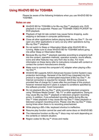 User’s Manual 4-25
Operating Basics
Using WinDVD BD for TOSHIBA
Please be aware of the following limitations when you use WinDVD BD for
TOSHIBA:
Notes on use
■ WinDVD BD for TOSHIBA is for Blu-ray Disc™ playback only. DVD
playback is not supported. Please use "TOSHIBA VIDEO PLAYER" for
DVD playback.
■ Playback of high bit rate content may cause frame dropping, audio
skipping or decrease in computer performance.
■ Close all other applications before playing back Blu-ray Disc™. Do not
open any other applications or carry out any other operations during
Blu-ray Disc™ playback.
■ Do not switch to Sleep or Hibernation Mode while WinDVD BD is
running. Make sure to close WinDVD BD for TOSHIBA before going
into either Sleep or Hibernation Mode.
■ Because Blu-ray Disc™ playback operates according to programs built
into the content, operation methods, operation screens, sound effects,
icons and other features may vary from disc to disc. For more
information on these items refer to instructions included with content or
contact the content manufacturers directly.
■ Make sure to connect the computer's AC adapter when playing a Blu-
ray Disc™.
■ WinDVD BD supports AACS (Advanced Access Control System) copy
protection technology. Renewal of the AACS key integrated into this
product is required for uninterrupted enjoyment of Blu-ray Disc™. An
Internet connection is required for renewal. AACS key renewal is
provided free of charge for 5 years after the purchase of this product,
however renewal beyond 5 years is subject to conditions specified by
the software provider, Corel Corporation.
■ Do not playback Blu-ray Disc™ while recording television programs
using "Windows Media Center", "My TV" or other applications. Doing so
may cause Blu-ray Disc™ playback or television program recording
errors. In addition, if pre-scheduled recording starts during Blu-ray
Disc™ Video playback it may cause Blu-ray Disc™ Video playback or
television program recording errors. Please view Blu-ray Disc™ Video
during times when there is no recording prescheduled.
■ While playing a BD-J title, keyboard shortcut is ineffective.
■ Resume play function cannot be used with some discs on WinDVD BD.
■ The interactive function on Blu-ray™ discs may not work depending on
the contents or network situation.
■ Region codes for Blu-ray™ drives and media
 
