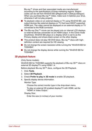 User’s Manual 4-26
Operating Basics
Blu-ray™ drives and their associated media are manufactured
according to the specifications of three marketing regions. Region
codes can be set from WinDVD BD ([Region] tab in [Setup] dialogue).
When you purchase Blu-ray™ Video, make sure it matches your drive,
otherwise it will not play properly.
■ To playback video on an external display or TV using WinDVD BD, use
output devices like external displays or TV that have HDCP supported
HDMI port. The video cannot be displayed on an external display or TV
connected to the RGB connector.
■ The Blu-ray Disc™ movie can be played only on internal LCD displays
or external devices connected via an HDMI output. In the Clone mode
(DualView), WinDVD BD plays on a display which is set to as the
Primary display and shows black screen on the other display.
■ This product does not play HD DVD discs. Blu-ray™ discs with high-
definition content are required for HD viewing.
■ Do not change the screen resolution while running the "WinDVD BD for
TOSHIBA".
■ Do not change the display device while running the "WinDVD BD for
TOSHIBA".
3D playback feature
(Only Some models)
WinDVD BD for TOSHIBA supports the playback of Blu-ray 3D™ discs on
external 3D display/TV using HDMI 1.4.
Before playback Blu-ray 3D™ discs, configure the 3D Playback.
1. Click Tools.
2. Select 3D Playback.
3. Check Prefer to play in 3D mode to enable 3D playback.
4. Specify display device information.
Monitor Type:
Choose the correct monitor type in the drop-down menu.
To play on external 3D enabled display/TV with HDMI, set the
“HDMI1.4 Video Output.”
Display Size:
Enter the size (in inches) of your monitor.
 