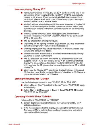 User’s Manual 4-27
Operating Basics
Notes on playing Blu-ray 3D™
■ For NVIDIA Graphics models, Blu-ray 3D™ playback works only in full
screen size. When you play the Blu-ray 3D™, WinDVD automatically
resizes to full screen. When you switch WinDVD to window mode or
minimize it, playback will be stopped. If there’s any pop-up message,
WinDVD will be back to window mode.
■ WinDVD will use all available graphic hardware resources to display 3D
video. For NVIDIA Graphics models, operations such as Setup, Help,
some function buttons and remote control functions will be temporarily
disabled.
■ WinDVD BD for TOSHIBA does not support 2Dto3D conversion
function. Please use “TOSHIBA VIDEO PLAYER” for 3D playback of
DVD or 3D video file.
■ The 3D effect differs among individuals.
■ Depending on the lighting condition of your room, you may experience
some flickerings when you have the 3D glasses on.
■ Viewing 3D playback may cause discomfort. In this case, please stop
viewing and consult your doctor.
■ Please consider if it is suitable or a need for time limit before allowing
your child to watch a 3D content.
■ The 3D effect can be shown on external 3D enabled display/TV that
supports HDMI 1.4. To play the Blu-ray 3D™ on external 3D enabled
display/TV, please change the display mode to HDMI only (Projector
only), and use the 3D glasses that come with your external 3D enabled
display/TV.
■ When play the Blu-ray 3D™ on external display that does not support
3D function, clear “Prefer to play in 3D mode” checkbox in 3D Playback
properties of WinDVD BD for TOSHIBA.
Starting WinDVD BD for TOSHIBA
Use the following procedure to start "WinDVD BD for TOSHIBA".
■ When a Blu-ray Disc™ is set in the Blu-ray™ drive, WinDVD BD starts
automatically.
■ Select Start -> All Programs -> Corel -> Corel WinDVD BD to start
"WinDVD BD for TOSHIBA".
Operating WinDVD BD for TOSHIBA
Notes on Using "WinDVD BD for TOSHIBA".
1. Screen display and available features may vary amongst Blu-ray™
Videos and scenes.
2. If the menu is opened in the Display Area using the Control window's
Top Menu or Menu buttons, touch pad and mouse menu operations
may not be able to be used.
 