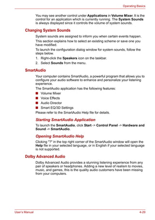 User’s Manual 4-29
Operating Basics
You may see another control under Applications in Volume Mixer. It is the
control for an application which is currently running. The System Sounds
is always displayed since it controls the volume of system sounds.
Changing System Sounds
System sounds are assigned to inform you when certain events happen.
This section explains how to select an existing scheme or save one you
have modified.
To launch the configuration dialog window for system sounds, follow the
steps below.
1. Right-click the Speakers icon on the taskbar.
2. Select Sounds from the menu.
SmartAudio
Your computer contains SmartAudio, a powerful program that allows you to
configure your audio software to enhance and personalize your listening
experience.
The SmartAudio application has the following features:
■ Volume Mixer
■ Voice Effects
■ Audio Director
■ Smart EQ/3D Settings
Please refer to the SmartAudio Help file for details.
Starting SmartAudio Application
To launch the SmartAudio, click Start -> Control Panel -> Hardware and
Sound -> SmartAudio.
Opening SmartAudio Help
Clicking "?" in the top right corner of the SmartAudio window will open the
Help file in your selected language, or in English if your selected language
is not supported.
Dolby Advanced Audio
Dolby Advanced Audio provides a stunning listening experience from any
pair of speakers or headphones. Adding a new level of realism to movies,
music, and games, this is the quality audio customers have been missing
from your computers.
 