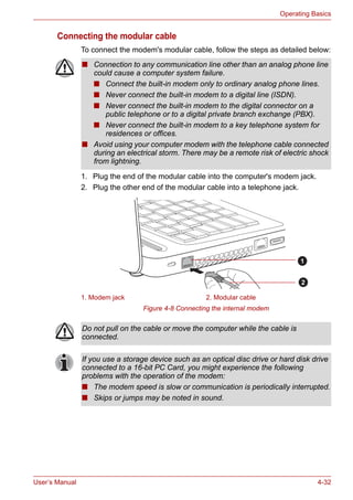 User’s Manual 4-32
Operating Basics
Connecting the modular cable
To connect the modem's modular cable, follow the steps as detailed below:
1. Plug the end of the modular cable into the computer's modem jack.
2. Plug the other end of the modular cable into a telephone jack.
Figure 4-8 Connecting the internal modem
■ Connection to any communication line other than an analog phone line
could cause a computer system failure.
■ Connect the built-in modem only to ordinary analog phone lines.
■ Never connect the built-in modem to a digital line (ISDN).
■ Never connect the built-in modem to the digital connector on a
public telephone or to a digital private branch exchange (PBX).
■ Never connect the built-in modem to a key telephone system for
residences or offices.
■ Avoid using your computer modem with the telephone cable connected
during an electrical storm. There may be a remote risk of electric shock
from lightning.
1. Modem jack 2. Modular cable
1
2
Do not pull on the cable or move the computer while the cable is
connected.
If you use a storage device such as an optical disc drive or hard disk drive
connected to a 16-bit PC Card, you might experience the following
problems with the operation of the modem:
■ The modem speed is slow or communication is periodically interrupted.
■ Skips or jumps may be noted in sound.
 