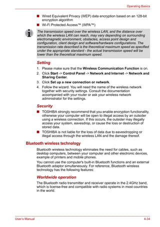 User’s Manual 4-34
Operating Basics
■ Wired Equivalent Privacy (WEP) data encryption based on an 128-bit
encryption algorithm
■ Wi-Fi Protected Access™ (WPA™)
Setting
1. Please make sure that the Wireless Communication Function is on.
2. Click Start -> Control Panel -> Network and Internet -> Network and
Sharing Center.
3. Click Set up a new connection or network.
4. Follow the wizard. You will need the name of the wireless network
together with security settings. Consult the documentation
accompanied with your router or ask your wireless network
administrator for the settings.
Security
■ TOSHIBA strongly recommend that you enable encryption functionality,
otherwise your computer will be open to illegal access by an outsider
using a wireless connection. If this occurs, the outsider may illegally
access your system, eavesdrop, or cause the loss or destruction of
stored data.
■ TOSHIBA is not liable for the loss of data due to eavesdropping or
illegal access through the wireless LAN and the damage thereof.
Bluetooth wireless technology
Bluetooth wireless technology eliminates the need for cables, such as
desktop computers, between your computer and other electronic devices,
example of printers and mobile phones.
You cannot use the computer's built-in Bluetooth functions and an external
Bluetooth adaptor simultaneously. For reference, Bluetooth wireless
technology has the following features:
Worldwide operation
The Bluetooth radio transmitter and receiver operate in the 2.4GHz band,
which is license-free and compatible with radio systems in most countries
in the world.
The transmission speed over the wireless LAN, and the distance over
which the wireless LAN can reach, may vary depending on surrounding
electromagnetic environment, obstacles, access point design and
configuration, client design and software/hardware configurations. The
transmission rate described is the theoretical maximum speed as specified
under the appropriate standard - the actual transmission speed will be
lower than the theoretical maximum speed.
 