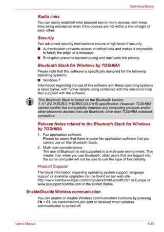 User’s Manual 4-35
Operating Basics
Radio links
You can easily establish links between two or more devices, with these
links being maintained even if the devices are not within a line-of-sight of
each other.
Security
Two advanced security mechanisms ensure a high level of security:
■ Authentication prevents access to critical data and makes it impossible
to falsify the origin of a message.
■ Encryption prevents eavesdropping and maintains link privacy.
Bluetooth Stack for Windows by TOSHIBA
Please note that this software is specifically designed for the following
operating systems:
■ Windows 7
Information regarding the use of this software with these operating systems
is listed below, with further details being contained with the electronic help
files supplied with the software.
Release Notes related to the Bluetooth Stack for Windows
by TOSHIBA
1. Fax application software:
Please be aware that there is some fax application software that you
cannot use on this Bluetooth Stack.
2. Multi-user considerations:
The use of Bluetooth is not supported in a multi-user environment. This
means that, when you use Bluetooth, other users that are logged into
the same computer will not be able to use this type of functionality.
Product Support:
The latest information regarding operating system support, language
support or available upgrades can be found on our web site
http://www.toshiba-europe.com/computers/tnt/bluetooth.htm in Europe or
www.pcsupport.toshiba.com in the United States.
Enable/Disable Wireless communication
You can enable or disable Wireless communication functions by pressing
FN + F8. No transmissions are sent or received when wireless
communication is turned off.
This Bluetooth Stack is based on the Bluetooth Version
1.1/1.2/2.0+EDR/2.1+EDR/3.0/3.0+HS specification. However, TOSHIBA
cannot confirm the compatibility between any computing products and/or
other electronic devices that use Bluetooth, other than TOSHIBA notebook
computers.
 