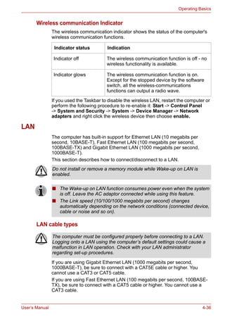User’s Manual 4-36
Operating Basics
Wireless communication Indicator
The wireless communication indicator shows the status of the computer's
wireless communication functions.
If you used the Taskbar to disable the wireless LAN, restart the computer or
perform the following procedure to re-enable it: Start -> Control Panel
-> System and Security -> System -> Device Manager -> Network
adapters and right click the wireless device then choose enable.
LAN
The computer has built-in support for Ethernet LAN (10 megabits per
second, 10BASE-T), Fast Ethernet LAN (100 megabits per second,
100BASE-TX) and Gigabit Ethernet LAN (1000 megabits per second,
1000BASE-T).
This section describes how to connect/disconnect to a LAN.
LAN cable types
If you are using Gigabit Ethernet LAN (1000 megabits per second,
1000BASE-T), be sure to connect with a CAT5E cable or higher. You
cannot use a CAT3 or CAT5 cable.
If you are using Fast Ethernet LAN (100 megabits per second, 100BASE-
TX), be sure to connect with a CAT5 cable or higher. You cannot use a
CAT3 cable.
Indicator status Indication
Indicator off The wireless communication function is off - no
wireless functionality is available.
Indicator glows The wireless communication function is on.
Except for the stopped device by the software
switch, all the wireless-communications
functions can output a radio wave.
Do not install or remove a memory module while Wake-up on LAN is
enabled.
■ The Wake-up on LAN function consumes power even when the system
is off. Leave the AC adaptor connected while using this feature.
■ The Link speed (10/100/1000 megabits per second) changes
automatically depending on the network conditions (connected device,
cable or noise and so on).
The computer must be configured properly before connecting to a LAN.
Logging onto a LAN using the computer’s default settings could cause a
malfunction in LAN operation. Check with your LAN administrator
regarding set-up procedures.
 