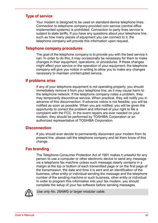 User’s Manual xii
Type of service
Your modem is designed to be used on standard-device telephone lines.
Connection to telephone company-provided coin service (central office
implemented systems) is prohibited. Connection to party lines service is
subject to state tariffs. If you have any questions about your telephone line,
such as how many pieces of equipment you can connect to it, the
telephone company will provide this information upon request.
Telephone company procedures
The goal of the telephone company is to provide you with the best service it
can. In order to do this, it may occasionally be necessary for them to make
changes in their equipment, operations, or procedures. If these changes
might affect your service or the operation of your equipment, the telephone
company will give you notice in writing to allow you to make any changes
necessary to maintain uninterrupted service.
If problems arise
If any of your telephone equipment is not operating properly, you should
immediately remove it from your telephone line, as it may cause harm to
the telephone network. If the telephone company notes a problem, they
may temporarily discontinue service. When practical, they will notify you in
advance of this disconnection. If advance notice is not feasible, you will be
notified as soon as possible. When you are notified, you will be given the
opportunity to correct the problem and informed of your right to file a
complaint with the FCC. In the event repairs are ever needed on your
modem, they should be performed by TOSHIBA Corporation or an
authorized representative of TOSHIBA Corporation.
Disconnection
If you should ever decide to permanently disconnect your modem from its
present line, please call the telephone company and let them know of this
change.
Fax branding
The Telephone Consumer Protection Act of 1991 makes it unlawful for any
person to use a computer or other electronic device to send any message
via a telephone fax machine unless such message clearly contains in a
margin at the top or bottom of each transmitted page or on the first page of
the transmission, the date and time it is sent and an identification of the
business, other entity or individual sending the message and the telephone
number of the sending machine or such business, other entity or individual.
In order to program this information into your fax modem, you should
complete the setup of your fax software before sending messages.
Use only No. 26AWG or larger modular cable.
 