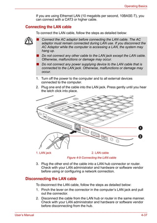 User’s Manual 4-37
Operating Basics
If you are using Ethernet LAN (10 megabits per second, 10BASE-T), you
can connect with a CAT3 or higher cable.
Connecting the LAN cable
To connect the LAN cable, follow the steps as detailed below:
1. Turn off the power to the computer and to all external devices
connected to the computer.
2. Plug one end of the cable into the LAN jack. Press gently until you hear
the latch click into place.
Figure 4-9 Connecting the LAN cable
3. Plug the other end of the cable into a LAN hub connector or router.
Check with your LAN administrator and hardware or software vendor
before using or configuring a network connection.
Disconnecting the LAN cable
To disconnect the LAN cable, follow the steps as detailed below:
1. Pinch the lever on the connector in the computer’s LAN jack and pull
out the connector.
2. Disconnect the cable from the LAN hub or router in the same manner.
Check with your LAN administrator and hardware or software vendor
before disconnecting from the hub.
■ Connect the AC adaptor before connecting the LAN cable. The AC
adaptor must remain connected during LAN use. If you disconnect the
AC Adaptor while the computer is accessing a LAN, the system may
hang up.
■ Do not connect any other cable to the LAN jack except the LAN cable.
Otherwise, malfunctions or damage may occur.
■ Do not connect any power supplying device to the LAN cable that is
connected to the LAN jack. Otherwise, malfunctions or damage may
occur.
1. LAN jack 2. LAN cable
1
2
 