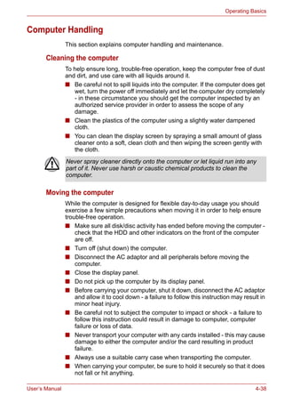 User’s Manual 4-38
Operating Basics
Computer Handling
This section explains computer handling and maintenance.
Cleaning the computer
To help ensure long, trouble-free operation, keep the computer free of dust
and dirt, and use care with all liquids around it.
■ Be careful not to spill liquids into the computer. If the computer does get
wet, turn the power off immediately and let the computer dry completely
- in these circumstance you should get the computer inspected by an
authorized service provider in order to assess the scope of any
damage.
■ Clean the plastics of the computer using a slightly water dampened
cloth.
■ You can clean the display screen by spraying a small amount of glass
cleaner onto a soft, clean cloth and then wiping the screen gently with
the cloth.
Moving the computer
While the computer is designed for flexible day-to-day usage you should
exercise a few simple precautions when moving it in order to help ensure
trouble-free operation.
■ Make sure all disk/disc activity has ended before moving the computer -
check that the HDD and other indicators on the front of the computer
are off.
■ Turn off (shut down) the computer.
■ Disconnect the AC adaptor and all peripherals before moving the
computer.
■ Close the display panel.
■ Do not pick up the computer by its display panel.
■ Before carrying your computer, shut it down, disconnect the AC adaptor
and allow it to cool down - a failure to follow this instruction may result in
minor heat injury.
■ Be careful not to subject the computer to impact or shock - a failure to
follow this instruction could result in damage to computer, computer
failure or loss of data.
■ Never transport your computer with any cards installed - this may cause
damage to either the computer and/or the card resulting in product
failure.
■ Always use a suitable carry case when transporting the computer.
■ When carrying your computer, be sure to hold it securely so that it does
not fall or hit anything.
Never spray cleaner directly onto the computer or let liquid run into any
part of it. Never use harsh or caustic chemical products to clean the
computer.
 
