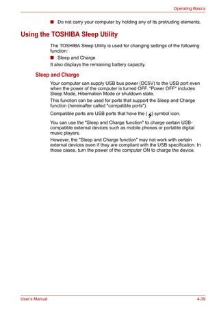 User’s Manual 4-39
Operating Basics
■ Do not carry your computer by holding any of its protruding elements.
Using the TOSHIBA Sleep Utility
The TOSHIBA Sleep Utility is used for changing settings of the following
function:
■ Sleep and Charge
It also displays the remaining battery capacity.
Sleep and Charge
Your computer can supply USB bus power (DC5V) to the USB port even
when the power of the computer is turned OFF. "Power OFF" includes
Sleep Mode, Hibernation Mode or shutdown state.
This function can be used for ports that support the Sleep and Charge
function (hereinafter called "compatible ports").
Compatible ports are USB ports that have the ( ) symbol icon.
You can use the "Sleep and Charge function" to charge certain USB-
compatible external devices such as mobile phones or portable digital
music players.
However, the "Sleep and Charge function" may not work with certain
external devices even if they are compliant with the USB specification. In
those cases, turn the power of the computer ON to charge the device.
 