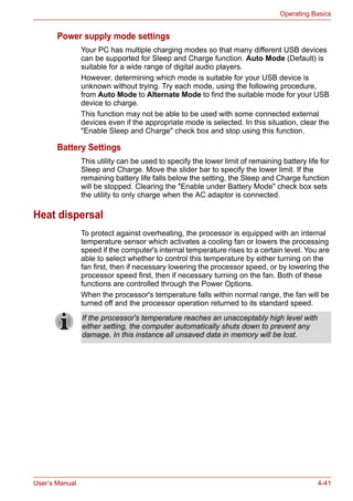 User’s Manual 4-41
Operating Basics
Power supply mode settings
Your PC has multiple charging modes so that many different USB devices
can be supported for Sleep and Charge function. Auto Mode (Default) is
suitable for a wide range of digital audio players.
However, determining which mode is suitable for your USB device is
unknown without trying. Try each mode, using the following procedure,
from Auto Mode to Alternate Mode to find the suitable mode for your USB
device to charge.
This function may not be able to be used with some connected external
devices even if the appropriate mode is selected. In this situation, clear the
"Enable Sleep and Charge" check box and stop using this function.
Battery Settings
This utility can be used to specify the lower limit of remaining battery life for
Sleep and Charge. Move the slider bar to specify the lower limit. If the
remaining battery life falls below the setting, the Sleep and Charge function
will be stopped. Clearing the "Enable under Battery Mode" check box sets
the utility to only charge when the AC adaptor is connected.
Heat dispersal
To protect against overheating, the processor is equipped with an internal
temperature sensor which activates a cooling fan or lowers the processing
speed if the computer's internal temperature rises to a certain level. You are
able to select whether to control this temperature by either turning on the
fan first, then if necessary lowering the processor speed, or by lowering the
processor speed first, then if necessary turning on the fan. Both of these
functions are controlled through the Power Options.
When the processor's temperature falls within normal range, the fan will be
turned off and the processor operation returned to its standard speed.
If the processor's temperature reaches an unacceptably high level with
either setting, the computer automatically shuts down to prevent any
damage. In this instance all unsaved data in memory will be lost.
 