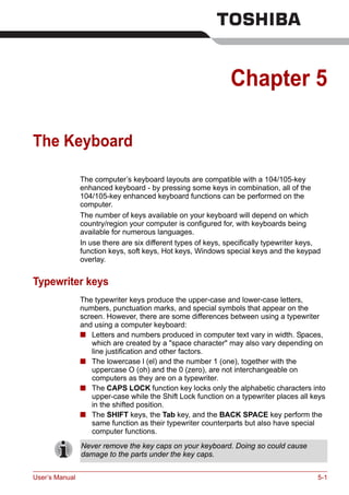 User’s Manual 5-1
Chapter 5
The Keyboard
The computer’s keyboard layouts are compatible with a 104/105-key
enhanced keyboard - by pressing some keys in combination, all of the
104/105-key enhanced keyboard functions can be performed on the
computer.
The number of keys available on your keyboard will depend on which
country/region your computer is configured for, with keyboards being
available for numerous languages.
In use there are six different types of keys, specifically typewriter keys,
function keys, soft keys, Hot keys, Windows special keys and the keypad
overlay.
Typewriter keys
The typewriter keys produce the upper-case and lower-case letters,
numbers, punctuation marks, and special symbols that appear on the
screen. However, there are some differences between using a typewriter
and using a computer keyboard:
■ Letters and numbers produced in computer text vary in width. Spaces,
which are created by a "space character" may also vary depending on
line justification and other factors.
■ The lowercase l (el) and the number 1 (one), together with the
uppercase O (oh) and the 0 (zero), are not interchangeable on
computers as they are on a typewriter.
■ The CAPS LOCK function key locks only the alphabetic characters into
upper-case while the Shift Lock function on a typewriter places all keys
in the shifted position.
■ The SHIFT keys, the Tab key, and the BACK SPACE key perform the
same function as their typewriter counterparts but also have special
computer functions.
Never remove the key caps on your keyboard. Doing so could cause
damage to the parts under the key caps.
 