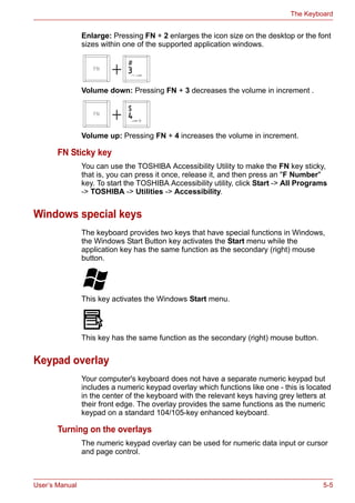 User’s Manual 5-5
The Keyboard
Enlarge: Pressing FN + 2 enlarges the icon size on the desktop or the font
sizes within one of the supported application windows.
Volume down: Pressing FN + 3 decreases the volume in increment .
Volume up: Pressing FN + 4 increases the volume in increment.
FN Sticky key
You can use the TOSHIBA Accessibility Utility to make the FN key sticky,
that is, you can press it once, release it, and then press an "F Number"
key. To start the TOSHIBA Accessibility utility, click Start -> All Programs
-> TOSHIBA -> Utilities -> Accessibility.
Windows special keys
The keyboard provides two keys that have special functions in Windows,
the Windows Start Button key activates the Start menu while the
application key has the same function as the secondary (right) mouse
button.
This key activates the Windows Start menu.
This key has the same function as the secondary (right) mouse button.
Keypad overlay
Your computer's keyboard does not have a separate numeric keypad but
includes a numeric keypad overlay which functions like one - this is located
in the center of the keyboard with the relevant keys having grey letters at
their front edge. The overlay provides the same functions as the numeric
keypad on a standard 104/105-key enhanced keyboard.
Turning on the overlays
The numeric keypad overlay can be used for numeric data input or cursor
and page control.
 