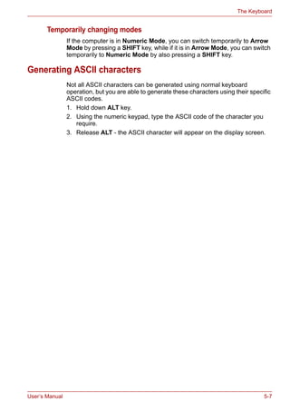 User’s Manual 5-7
The Keyboard
Temporarily changing modes
If the computer is in Numeric Mode, you can switch temporarily to Arrow
Mode by pressing a SHIFT key, while if it is in Arrow Mode, you can switch
temporarily to Numeric Mode by also pressing a SHIFT key.
Generating ASCII characters
Not all ASCII characters can be generated using normal keyboard
operation, but you are able to generate these characters using their specific
ASCII codes.
1. Hold down ALT key.
2. Using the numeric keypad, type the ASCII code of the character you
require.
3. Release ALT - the ASCII character will appear on the display screen.
 