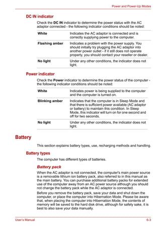 User’s Manual 6-3
Power and Power-Up Modes
DC IN indicator
Check the DC IN indicator to determine the power status with the AC
adaptor connected - the following indicator conditions should be noted:
Power indicator
Check the Power indicator to determine the power status of the computer -
the following indicator conditions should be noted:
Battery
This section explains battery types, use, recharging methods and handling.
Battery types
The computer has different types of batteries.
Battery pack
When the AC adaptor is not connected, the computer's main power source
is a removable lithium ion battery pack, also referred to in this manual as
the main battery. You can purchase additional battery packs for extended
use of the computer away from an AC power source although you should
not change the battery pack while the AC adaptor is connected.
Before you remove the battery pack, save your data and shut down the
computer, or place the computer into Hibernation Mode. Please be aware
that, when placing the computer into Hibernation Mode, the contents of
memory will be saved to the hard disk drive, although for safety sake, it is
best to also save your data manually.
White Indicates the AC adaptor is connected and is
correctly supplying power to the computer.
Flashing amber Indicates a problem with the power supply. You
should initially try plugging the AC adaptor into
another power outlet - if it still does not operate
properly, you should contact your reseller or dealer.
No light Under any other conditions, the indicator does not
light.
White Indicates power is being supplied to the computer
and the computer is turned on.
Blinking amber Indicates that the computer is in Sleep Mode and
that there is sufficient power available (AC adaptor
or battery) to maintain this condition. In Sleep
Mode, this indicator will turn on for one second and
off for two seconds.
No light Under any other conditions, the indicator does not
light.
 