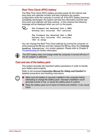 User’s Manual 6-4
Power and Power-Up Modes
Real Time Clock (RTC) battery
The Real Time Clock (RTC) battery provides power for the internal real
time clock and calendar function and also maintains the system
configuration while the computer is turned off. If the RTC battery becomes
completely discharged, the system will lose this information and the real
time clock and calendar will stop working - in this instance the following
message will be displayed when you turn on the power:
S The firmware has detected that a CMOS
battery fail occurred. <F1> continue
The firmware has detected that a CMOS
battery fail occurred. <F1> continue,
<F2> to setup
You can change the Real Time Clock settings by turning the computer on
while pressing the F2 key and then release the F2 key when the TOSHIBA
Leading Innovation >>> screen appears. Please refer to Chapter 8
Troubleshooting for further information.
Care and use of the battery pack
This section provides the important safety precautions in order to handle
your battery pack properly.
Refer to the enclosed Instruction Manual for Safety and Comfort for
detailed precautions and handling instructions.
The RTC battery does not charge while the computer is turned off even if
the AC adaptor is attached.
■ Make sure the battery is securely installed in the computer before
attempting to charge the battery pack. Improper installation could
generate smoke or fire, or cause the battery pack to rupture.
■ Keep the battery pack out of reach of infants and children. It can cause
injury.
 